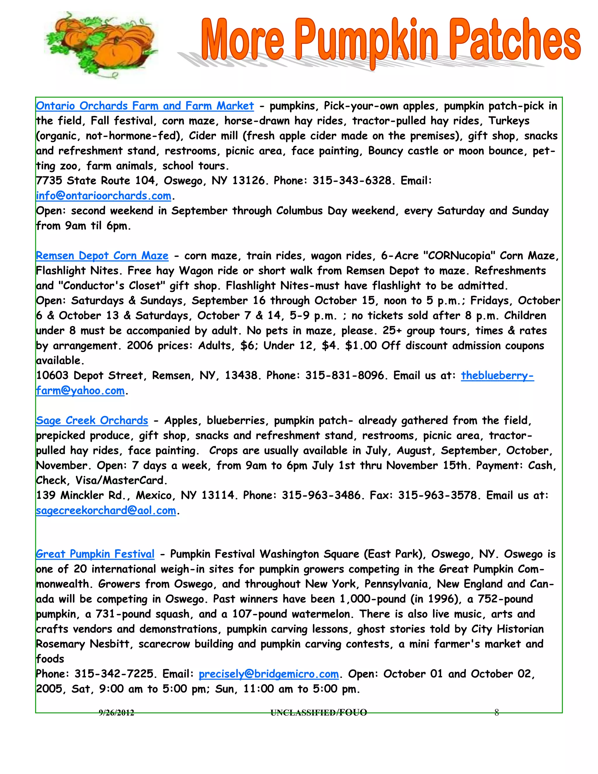 Ontario Orchards Farm and Farm Market - pumpkins, Pick-your-own apples, pumpkin patch-pick in
the field, Fall festival, corn maze, horse-drawn hay rides, tractor-pulled hay rides, Turkeys
(organic, not-hormone-fed), Cider mill (fresh apple cider made on the premises), gift shop, snacks
and refreshment stand, restrooms, picnic area, face painting, Bouncy castle or moon bounce, pet-
ting zoo, farm animals, school tours.
7735 State Route 104, Oswego, NY 13126. Phone: 315-343-6328. Email:
info@ontarioorchards.com.
Open: second weekend in September through Columbus Day weekend, every Saturday and Sunday
from 9am til 6pm.

Remsen Depot Corn Maze - corn maze, train rides, wagon rides, 6-Acre "CORNucopia" Corn Maze,
Flashlight Nites. Free hay Wagon ride or short walk from Remsen Depot to maze. Refreshments
and "Conductor's Closet" gift shop. Flashlight Nites-must have flashlight to be admitted.
Open: Saturdays & Sundays, September 16 through October 15, noon to 5 p.m.; Fridays, October
6 & October 13 & Saturdays, October 7 & 14, 5-9 p.m. ; no tickets sold after 8 p.m. Children
under 8 must be accompanied by adult. No pets in maze, please. 25+ group tours, times & rates
by arrangement. 2006 prices: Adults, $6; Under 12, $4. $1.00 Off discount admission coupons
available.
10603 Depot Street, Remsen, NY, 13438. Phone: 315-831-8096. Email us at: theblueberry-
farm@yahoo.com.

Sage Creek Orchards - Apples, blueberries, pumpkin patch- already gathered from the field,
prepicked produce, gift shop, snacks and refreshment stand, restrooms, picnic area, tractor-
pulled hay rides, face painting. Crops are usually available in July, August, September, October,
November. Open: 7 days a week, from 9am to 6pm July 1st thru November 15th. Payment: Cash,
Check, Visa/MasterCard.
139 Minckler Rd., Mexico, NY 13114. Phone: 315-963-3486. Fax: 315-963-3578. Email us at:
sagecreekorchard@aol.com.



Great Pumpkin Festival - Pumpkin Festival Washington Square (East Park), Oswego, NY. Oswego is
one of 20 international weigh-in sites for pumpkin growers competing in the Great Pumpkin Com-
monwealth. Growers from Oswego, and throughout New York, Pennsylvania, New England and Can-
ada will be competing in Oswego. Past winners have been 1,000-pound (in 1996), a 752-pound
pumpkin, a 731-pound squash, and a 107-pound watermelon. There is also live music, arts and
crafts vendors and demonstrations, pumpkin carving lessons, ghost stories told by City Historian
Rosemary Nesbitt, scarecrow building and pumpkin carving contests, a mini farmer's market and
foods
Phone: 315-342-7225. Email: precisely@bridgemicro.com. Open: October 01 and October 02,
2005, Sat, 9:00 am to 5:00 pm; Sun, 11:00 am to 5:00 pm.

           9/26/2012                        UNCLASSIFIED /FOUO                        8
 