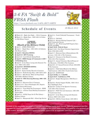 3-6 FA “Swift & Bold”
          FRSA Flash
          https://www.facebook.com/3.6FA.1BCT.10MTN

                                                                                             29 March 2012
                       Schedule of Events

             March 30 - Right Arm Night , 1700 @ Commons          April 14 – Youth Volleyball Tournament – Youth
             March 31—Maple Days , 1000-1400 @ 45 Infan-         Center
            try Hill (Water Tower)                                 April 15 - TAX DAY
                                                                   April 16 – Resume Writing Computer Lab –
                                APRIL                             Army Community Service
                                                                   April 16 – 20 – Week Long NAF Property Sale –
               (Month of the Military Child)                      Family and MWR
             April 1 - APRIL FOOLS DAY                            April 16-28 - Walk & Shoot
             April 1 - Maple Days , 1000-1400 @ 45 Infantry       April 16-20 - Fort Drum Volunteer Appreciation
            Hill (Water Tower)                                    Week, 0700-1630 @ ACS
             April 2 - Battalion DONSA                            April 17 - Holocaust Days of Remembrance Ob-
             April 3-5 - BFT Training                            servance, 1100-1330 @ The Commons
             April 2-9 - Local Schools Spring Break               April 19 - Volunteer of the Month Ceremony,
             April 5 - HHB Change of Command, 11AM @             1030-1130 @ The Commons
            3-6 Building Area                                      April 19 - Annual Volunteer, Man & Woman of
             April 6 - In her Shoes: Living with Domestic Vio-   the Mountain, 1700-2000 @ The Commons
            lence, 0900-1130 @ ACS                                 April 20 - 21st Annual Festival of Food, 1630-2000
             April 6-9 - DIVISION DONSA                          @ The Commons
             April 8 - EASTER                                     April 21 - Child Safety/Month of the Military
             April 8 - Easter Sunday Brunch @ Commons            Child Carnival, 1300-1700 @ Youth Center Gym
             April 10 - Thrift Savings Plan, 1400-1430 @ ACS      April 22 - EARTH DAY
             April 11 - Kids Korner: What do Peeps Read,          April 23-May 11 - CALFEX
            1600-2000 @ McEwen Library                             April 23-27 - Golf Battery FTX
             April 12 - FRG Steering Meeting, 1000 @ BN           April 23 - Budget Management, 0930-Noon @
            Classroom                                             ACS
             April 13 - Education Fair @ Commons                  April 25 - Family Support Huddle , 1000-1130 @
             April 13-15 - Trip to Washington DC, Departs        Hays Hall/Eagles Nest
            0700 @ Parks & Recreation                              April 26 - Civilian of the Quarter Ceremony,
             April 14 – Texas Hold ’Em Tournament – BOSS   1130-1300 @ The Commons
             April 14 – 4-Person Team Bowling Tournament –  April 27 - PSAT Test and Assistance, 1500-1800
            Sports Office                                   @ Youth Center Gym
             April 14 – All My Peeps Are In The Library –   April 27 - In her Shoes: Living with Domestic
            McEwen Library                                  Violence, 0900-1130 @ ACS
             April 14 – Masquerade Ball – School Age Service      April 28 - USO Ice Cream Social, 1400-1600 @




Contents of this newsletter are compiled from multiple Military Family news sources. Material presented does not
represent the views or endorsement of 3-6 Field Artillery or the United States Army. This material is for personal use
of the readers. All readers are encouraged to do further research for all applicable restrictions and guidelines.
 