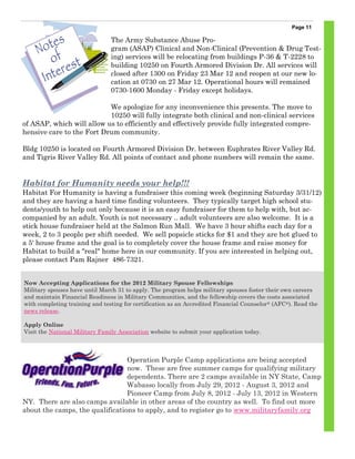 Page 11

                                The Army Substance Abuse Pro-
                                gram (ASAP) Clinical and Non-Clinical (Prevention & Drug Test-
                                ing) services will be relocating from buildings P-36 & T-2228 to
                                building 10250 on Fourth Armored Division Dr. All services will
                                closed after 1300 on Friday 23 Mar 12 and reopen at our new lo-
                                cation at 0730 on 27 Mar 12. Operational hours will remained
                                0730-1600 Monday - Friday except holidays.

                           We apologize for any inconvenience this presents. The move to
                           10250 will fully integrate both clinical and non-clinical services
of ASAP, which will allow us to efficiently and effectively provide fully integrated compre-
hensive care to the Fort Drum community.

Bldg 10250 is located on Fourth Armored Division Dr. between Euphrates River Valley Rd.
and Tigris River Valley Rd. All points of contact and phone numbers will remain the same.


Habitat for Humanity needs your help!!!
Habitat For Humanity is having a fundraiser this coming week (beginning Saturday 3/31/12)
and they are having a hard time finding volunteers. They typically target high school stu-
dents/youth to help out only because it is an easy fundraiser for them to help with, but ac-
companied by an adult. Youth is not necessary .. adult volunteers are also welcome. It is a
stick house fundraiser held at the Salmon Run Mall. We have 3 hour shifts each day for a
week, 2 to 3 people per shift needed. We sell popsicle sticks for $1 and they are hot glued to
a 5' house frame and the goal is to completely cover the house frame and raise money for
Habitat to build a "real" home here in our community. If you are interested in helping out,
please contact Pam Rajner 486-7321.


Now Accepting Applications for the 2012 Military Spouse Fellowships
Military spouses have until March 31 to apply. The program helps military spouses foster their own careers
and maintain Financial Readiness in Military Communities, and the fellowship covers the costs associated
with completing training and testing for certification as an Accredited Financial Counselor ® (AFC®). Read the
news release.

Apply Online
Visit the National Military Family Association website to submit your application today.



                                 Operation Purple Camp applications are being accepted
                                 now. These are free summer camps for qualifying military
                                 dependents. There are 2 camps available in NY State, Camp
                                 Wabasso locally from July 29, 2012 - August 3, 2012 and
                                 Pioneer Camp from July 8, 2012 - July 13, 2012 in Western
NY. There are also camps available in other areas of the country as well. To find out more
about the camps, the qualifications to apply, and to register go to www.militaryfamily.org
 