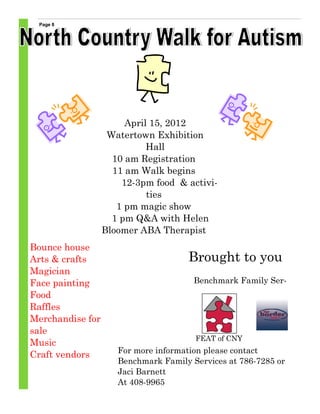 Page 8




                       April 15, 2012
                   Watertown Exhibition
                            Hall
                    10 am Registration
                    11 am Walk begins
                      12-3pm food & activi-
                            ties
                     1 pm magic show
                    1 pm Q&A with Helen
                  Bloomer ABA Therapist
Bounce house
Arts & crafts                        Brought to you
Magician
Face painting                          Benchmark Family Ser-
Food
Raffles
Merchandise for
sale
                                       FEAT of CNY
Music
                     For more information please contact
Craft vendors
                     Benchmark Family Services at 786-7285 or
                     Jaci Barnett
                     At 408-9965
 