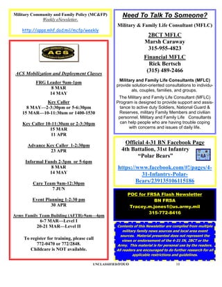Military Community and Family Policy (MC&FP)          Need To Talk To Someone?
             Weekly eNewsletter.
                                                   Military & Family Life Consultant (MFLC)
    http://apps.mhf.dod.mil/mcfp/weekly
                                                                    2BCT MFLC
                                                                   Marsh Caraway
                                                                    315-955-4823
                                                                   Financial MFLC
                                                                     Rick Bertsch
 ACS Mobilization and Deployment Classes
                                                                    (315) 489-2466
                                                    Military and Family Life Consultants (MFLC)
          FRG Leader 9am-1pm
                                                   provide solution-oriented consultations to individu-
                8 MAR
                                                           als, couples, families, and groups.
               14 MAY
                                                    The Military and Family Life Consultant (MFLC)
             Key Caller                            Program is designed to provide support and assis-
      8 MAY—2-3:30pm or 5-6:30pm                     tance to active duty Soldiers, National Guard &
    15 MAR—10-11:30am or 1400-1530                  Reserves, military Family Members and civilian
                                                    personnel. Military and Family Life Consultants
    Key Caller 10-11:30am or 2-3:30pm                can help people who are having trouble coping
                 15 MAR                                  with concerns and issues of daily life.
                 11 APR

      Advance Key Caller 1-2:30pm
                                                      Official 4-31 BN Facebook Page
               23 APR                                4th Battalion, 31st Infantry
                                                           “Polar Bears”
     Informal Funds 2-3pm or 5-6pm
                 8 MAR                             https://www.facebook.com/#!/pages/4-
                14 MAY                                       31-Infantry-Polar-
         Care Team 9am-12:30pm                             Bears/239135106115186
                 7 JUN
                                                         POC for FRSA Flash Newsletter
        Event Planning 1-2:30 pm                                    BN FRSA
                 30 APR                                   Tracey.m.jones1@us.army.mil
                                                                  315-772-8416
Army Family Team Building (AFTB)-9am—4pm
           6-7 MAR—Level I
          20-21 MAR—Level II                       Contents of this Newsletter are compiled from multiple
                                                       military family news sources and local area event
                                                     sources. Material presented does not represent the
    To register for training, please call              views or endorsement of the 4-31 IN, 2BCT or the
          772-0470 or 772/2848.                    Army. This material is for personal use by the readers.
       Childcare is NOT available.                 All readers are encouraged to do further research for all
                                                             applicable restrictions and guidelines.

                                        UNCLASSIFIED/FOUO                             10
 