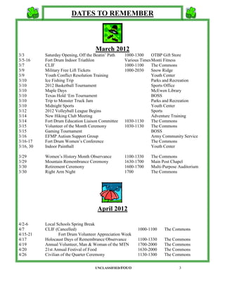 DATES TO REMEMBER



                                     March 2012
3/3        Saturday Opening, Off the Beatin’ Path   1000-1300     OTBP Gift Store
3/5-16     Fort Drum Indoor Triathlon               Various Times Monti Fitness
3/7        CLIF                                     1000-1100     The Commons
3/9        Military Free Lift Tickets               1000-2030     Snow Ridge
3/9        Youth Conflict Resolution Training                     Youth Center
3/10       Ice Fishing Trip                                       Parks and Recreation
3/10       2012 Basketball Tournament                             Sports Office
3/10       Maple Days                                             McEwen Library
3/10       Texas Hold ‘Em Tournament                              BOSS
3/10       Trip to Monster Truck Jam                              Parks and Recreation
3/10       Midnight Sports                                        Youth Center
3/12       2012 Volleyball League Begins                          Sports
3/14       New Hiking Club Meeting                                Adventure Training
3/14       Fort Drum Education Liaison Committee    1030-1130     The Commons
3/15       Volunteer of the Month Ceremony          1030-1130     The Commons
3/15       Gaming Tournament                                      BOSS
3/16       EFMP Autism Support Group                              Army Community Service
3/16-17    Fort Drum Women’s Conference                           The Commons
3/16, 30   Indoor Paintball                                       Youth Center

3/29       Women’s History Month Observance         1100-1330    The Commons
3/29       Mountain Remembrance Ceremony            1630-1700    Main Post Chapel
3/30       Retirement Ceremony                      1600-1700    Multi-Purpose Auditorium
3/30       Right Arm Night                          1700         The Commons




                                      April 2012

4/2-6      Local Schools Spring Break
4/7        CLIF (Cancelled)                                1000-1100   The Commons
4/15-21            Fort Drum Volunteer Appreciation Week
4/17       Holocaust Days of Remembrance Observance        1100-1330   The Commons
4/19       Annual Volunteer, Man & Woman of the MTN        1700-2000   The Commons
4/20       21st Annual Festival of Food                    1630-2000   The Commons
4/26       Civilian of the Quarter Ceremony                1130-1300   The Commons

                                     UNCLASSIFIED/FOUO                         3
 