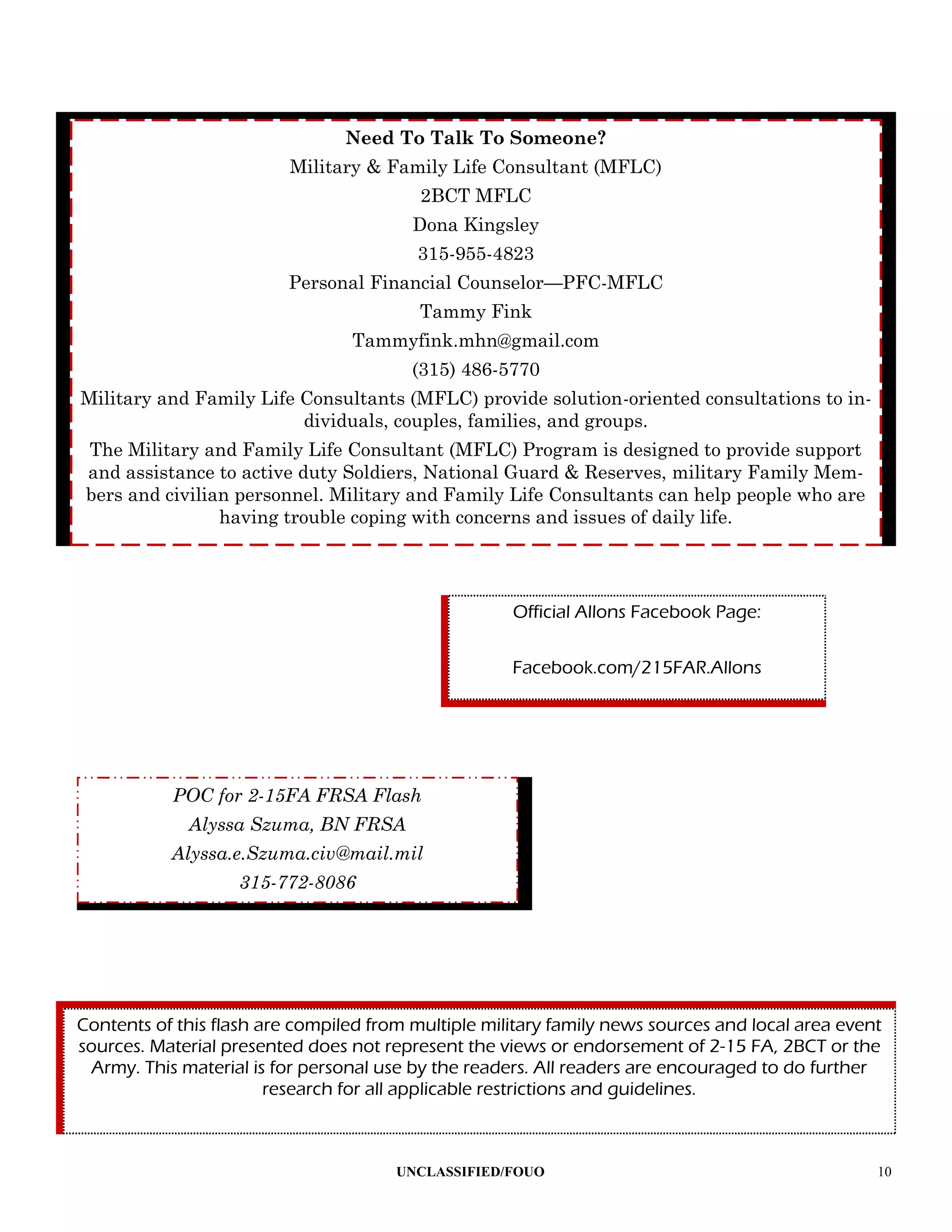Need To Talk To Someone?
                          Military & Family Life Consultant (MFLC)
                                          2BCT MFLC
                                         Dona Kingsley
                                         315-955-4823
                          Personal Financial Counselor—PFC-MFLC
                                          Tammy Fink
                                 Tammyfink.mhn@gmail.com
                                         (315) 486-5770
Military and Family Life Consultants (MFLC) provide solution-oriented consultations to in-
                         dividuals, couples, families, and groups.
 The Military and Family Life Consultant (MFLC) Program is designed to provide support
 and assistance to active duty Soldiers, National Guard & Reserves, military Family Mem-
 bers and civilian personnel. Military and Family Life Consultants can help people who are
                 having trouble coping with concerns and issues of daily life.




                                                     Official Allons Facebook Page:

                                                     Facebook.com/215FAR.Allons




           POC for 2-15FA FRSA Flash
             Alyssa Szuma, BN FRSA
           Alyssa.e.Szuma.civ@mail.mil
                   315-772-8086




Contents of this flash are compiled from multiple military family news sources and local area event
sources. Material presented does not represent the views or endorsement of 2-15 FA, 2BCT or the
 Army. This material is for personal use by the readers. All readers are encouraged to do further
                        research for all applicable restrictions and guidelines.



                                       UNCLASSIFIED/FOUO                                          10
 