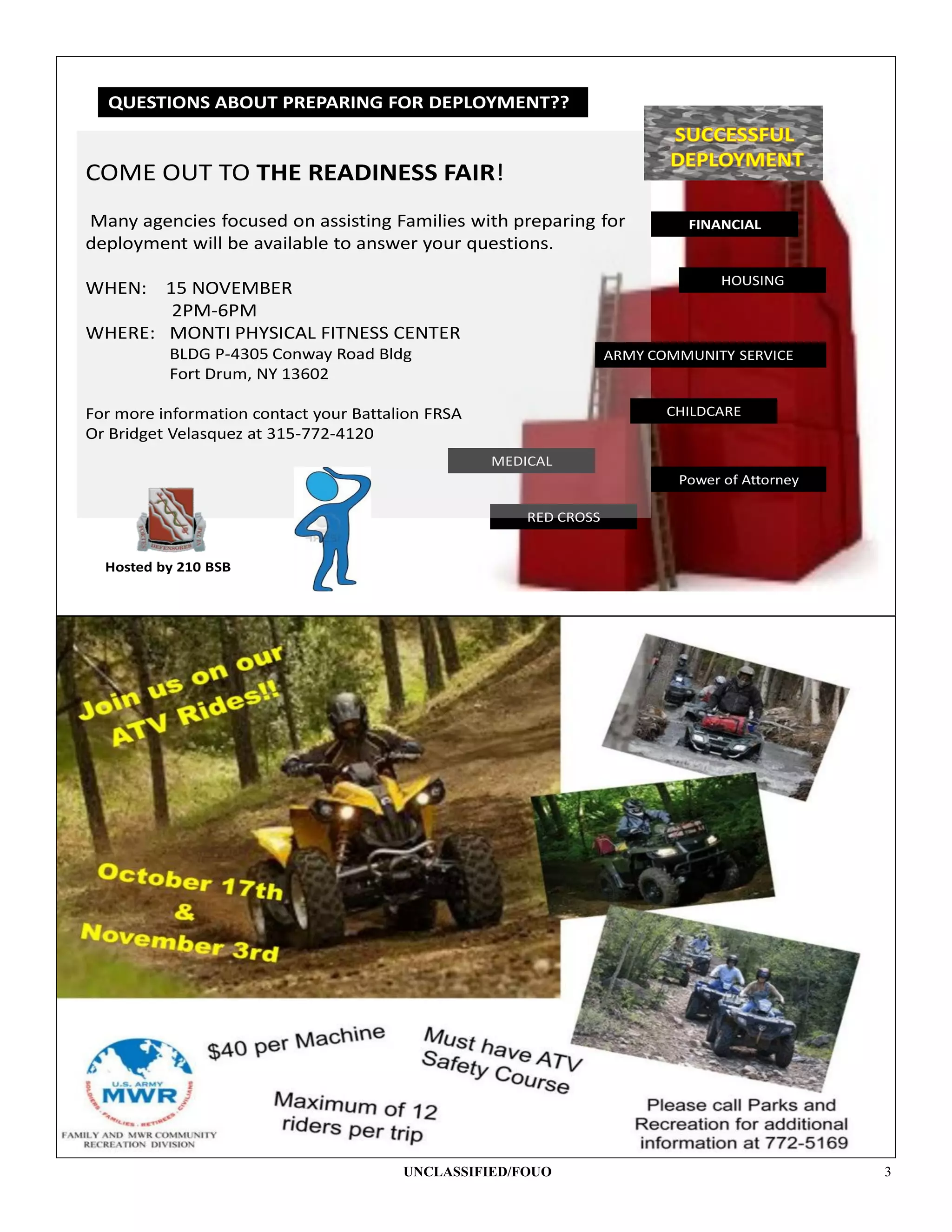 QUESTIONS ABOUT PREPARING FOR DEPLOYMENT???


COME OUT TO THE READINESS FAIR!
Many agencies focused on assisting Families with preparing for              FINANCIAL
deployment will be available to answer your questions.
                                                                                HOUSING
WHEN:  15 NOVEMBER
        2PM-6PM
WHERE: MONTI PHYSICAL FITNESS CENTER
          BLDG P-4305 Conway Road Bldg                             ARMY COMMUNITY SERVICE
          Fort Drum, NY 13602

For more information contact your Battalion FRSA                          CHILDCARE
Or Bridget Velasquez at 315-772-4120
                                                   MEDICAL
                                                                           Power of Attorney

                                                       RED CROSS


  Hosted by 210 BSB




                                        UNCLASSIFIED/FOUO                                      3
 