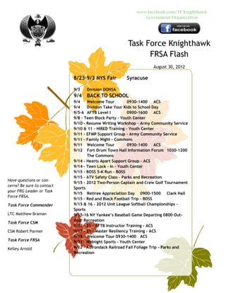 www.facebook.com/TF Knighthawk
                                                              Government Organization




                                                      Task Force Knighthawk
                                                            FRSA Flash
                                                                   August 30, 2012

                            8/23-9/3 NYS Fair         Syracuse

                            9/3   Division DONSA
                            9/4   BACK TO SCHOOL
                            9/4    Welcome Tour         0930-1400 ACS
                            9/4    Division Take Your Kids to School Day
                            9/5-6 AFTB Level I          0900-1600 ACS
                            9/8 – Teen Block Party – Youth Center
                            9/10 – Resume Writing Workshop – Army Community Service
                            9/10 & 11 – HIRED Training – Youth Center
                            9/11 – EFMP Support Group – Army Community Service
                            9/11 – Family Night – Commons
                            9/11 Welcome Tour           0930-1400 ACS
                            9/12 Fort Drum Town Hall Information Forum 1030-1200
                                   The Commons
                            9/14 – Hearts Apart Support Group – ACS
                            9/14 – Teen Lock – In – Youth Center
                            9/15 – BOSS 5-K Run – BOSS
                            9/15 – ATV Safety Class – Parks and Recreation
Have questions or con-
                            9/15 – 2012 Two-Person Captain and Crew Golf Tournament
cerns? Be sure to contact
                            Sports
your FRG Leader or Task
                            9/15 Retiree Appreciation Day 0900-1500 Clark Hall
Force FRSA.
                            9/15 – Red and Black Football Trip - BOSS
Task Force Commander        9/15 & 16 – 2012 Unit League Softball Championships -
                            Sports
LTC Matthew Braman          9/15-16 NY Yankee’s Baseball Game Departing 0800 Out-
                            door Recreation
Task Force CSM
                            9/17 – 21 – AFTB Instructor Training – ACS
CSM Robert Parmer           9/17 – 21 – Master Resiliency Training – ACS
                            9/18 Welcome Tour 0930-1400 ACS
Task Force FRSA             9/21 – Midnight Sports – Youth Center
Kelley Arnold               9/22 – Adirondack Railroad Fall Foliage Trip – Parks and
                            Recreation
 