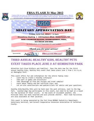 FRSA FLASH 31 May 2012
Contents of this news letter are compiled from multiple military family news sources and local area event sources. Material
presented does not represent the views or endorsement of the 2nd BSTB, 2 nd BCT or the Army. This material is for personal
    use by the readers. All readers are encouraged to do further research for all applicable restrictions and guidelines




THIRD ANNUAL HEALTHY KIDS, HEALTHY PETS
EVENT TAKES PLACE JUNE 2 AT REMINGTON PARK
Attention Fort Drum Soldiers and Families! Save the date now for the third
annual Healthy Kids, Healthy Pets event that takes place June 2 from 1 to 4 p.m.
at Remington Park!

This event offers fun and information for the entire family like:
*     Learn how to create a healthy lifestyle!
*     Take part in games and activities!
*     Take advantage of free pet recipes and treat samples!
*     Learn about family and pet nutrition tips; and,
*     Let on-site veterinarians and pediatricians for advice and your questions.

Healthy Kids/Healthy Pets will be held near the park entrance, next to the Dog
Park. Leashed dogs may participate in this event, but need to be kept on a leash
for the duration of their visits. In the event of inclement weather, the
Hillside Cabin has been reserved and will provide shelter. Rest room facilities
are also available at that location.

This event is being sponsored by the Fort Drum MEDDAC Pediatrics Department,
Veterinary Services, and Cornell Cooperative Extension Association of Jefferson
County.
 