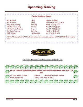 Upcoming Training

                                     Family Readiness Classes

AFTB Level 1                        9a-4p                May 9 &10 @ACS
AFTB Level II                       9a-4p                May 22 &23 , 2012 @ ACS
Key Caller Training                 5p-6:30p             May 8, 2012 @ ACS
FRG Leader Training                 9a-12p               May 14, 2012 @ ACS
Informal Funds Training             5-6p                 May 14, 2012 @ ACS
Key Caller Training                 2p-3:30p             May 8, 2012 @ ACS
OPSEC Safety                        10:30a-12:00         Jun 19, 2012 @ ACS

NOTE: All classes held in ACS ballroom unless otherwise noted, please call 772-0470/2848 for reserva-
tions.




                          http://www.drummwr.com/ArmyCommunityService.htm




     Let the Financial Readiness Program help get your Financial House into order. Call 772-
                                             0050
     1st Term Soldier Training          830a-4p      Wednesdays Call for Location
     Home Buying Class                  9:30a-11:30p May 14, 2012




FRSA FLASH                                                                                       Page 14
 