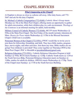 CHAPEL SERVICES
                        What’s happening at the Chapel?
A Chaplain is always as close as a phone call away. After duty hours, call 772-
5647 and ask for the duty Chaplain.
St. Michael’s Catholic Congregation (772-0160): Catholic Mom’s Group meets
Mondays @ 10a at the Main Post Chapel, offering moms an opportunity to gather
for adult conversation, while their children play in a safe environment. Theology at
the Commons is an informal meeting for adults, held monthly.
Military Council of Catholic Women (772-0160): MCCW meets Wednesdays @
930a at the Main Post Chapel. The first Friday of the month includes Adoration &
Mass. Rosary for Peace meets Wednesdays @ 1130a in the Blessed Sacrament
Chapel. Child Care is available.
Protestant Women of the Chapel (772-5591): PWOC would like to invite you to
join them for fellowship, friendship, and faith. They have bible studies, program
days, movie nights, and other activities. Join them any time. Bible studies are on-
going! Free childcare is provided! They come together on Thursdays 0930 at the
Main Post Chapel. POC is Meredith at presidentftdrum@gmail.com.
Religious Education (772-5591): Catholic Religious Education Program is held
Sundays @ 930a; RCIA meets Sundays @ 1230p. Catholic Youth meets @ 1230 at
the Youth Services Bldg. Protestant Religious Education meets on Sundays @
1100a; studies for adults & children. AWANA meets Wednesdays @ 1730p. Teens
of the Chapel meet Sundays @ 1730 at the Youth Services Building.




 FRSA FLASH                                                                    Page 16
 