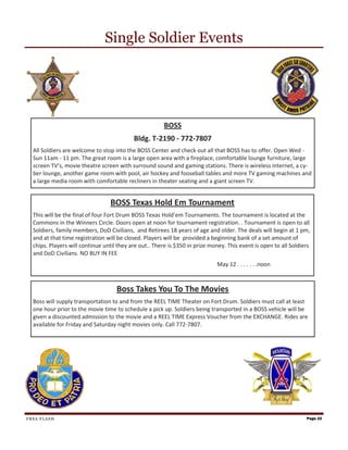 Single Soldier Events




                                                       BOSS
                                           Bldg. T-2190 - 772-7807
  All Soldiers are welcome to stop into the BOSS Center and check out all that BOSS has to offer. Open Wed -
  Sun 11am - 11 pm. The great room is a large open area with a fireplace, comfortable lounge furniture, large
  screen TV’s, movie theatre screen with surround sound and gaming stations. There is wireless internet, a cy-
  ber lounge, another game room with pool, air hockey and fooseball tables and more TV gaming machines and
  a large media room with comfortable recliners in theater seating and a giant screen TV.


                                 BOSS Texas Hold Em Tournament
  This will be the final of four Fort Drum BOSS Texas Hold’em Tournaments. The tournament is located at the
  Commons in the Winners Circle. Doors open at noon for tournament registration. . Tournament is open to all
  Soldiers, family members, DoD Civilians, and Retirees 18 years of age and older. The deals will begin at 1 pm,
  and at that time registration will be closed. Players will be provided a beginning bank of a set amount of
  chips. Players will continue until they are out.. There is $350 in prize money. This event is open to all Soldiers
  and DoD Civilians. NO BUY IN FEE
                                                                             May 12 . . . . . . .noon



                                    Boss Takes You To The Movies
  Boss will supply transportation to and from the REEL TIME Theater on Fort Drum. Soldiers must call at least
  one hour prior to the movie time to schedule a pick up. Soldiers being transported in a BOSS vehicle will be
  given a discounted admission to the movie and a REEL TIME Express Voucher from the EXCHANGE. Rides are
  available for Friday and Saturday night movies only. Call 772-7807.




FRSA FLASH                                                                                                        Page 22
 