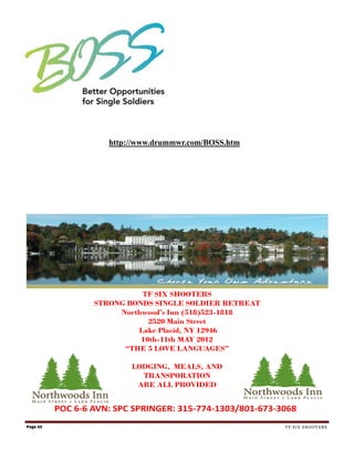 http://www.drummwr.com/BOSS.htm




                            TF SIX SHOOTERS
                  STRONG BONDS SINGLE SOLDIER RETREAT
                       Northwood’s Inn (518)523-1818
                              2520 Main Street
                           Lake Placid, NY 12946
                            10th-11th MAY 2012
                        “THE 5 LOVE LANGUAGES”

                          LODGING, MEALS, AND
                            TRANSPORATION
                           ARE ALL PROVIDED


          POC 6-6 AVN: SPC SPRINGER: 315-774-1303/801-673-3068
Page 23                                                    TF SIX SHOOTERS
 
