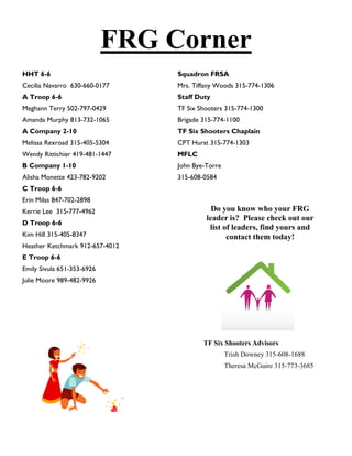 FRG Corner
HHT 6-6                          Squadron FRSA
Cecilia Navarro 630-660-0177     Mrs. Tiffany Woods 315-774-1306
A Troop 6-6                      Staff Duty
Meghann Terry 502-797-0429       TF Six Shooters 315-774-1300
Amanda Murphy 813-732-1065       Brigade 315-774-1100
A Company 2-10                   TF Six Shooters Chaplain
Melissa Rexroad 315-405-5304     CPT Hurst 315-774-1303
Wendy Rittichier 419-481-1447    MFLC
B Company 1-10                   John Bye-Torre
Alisha Monette 423-782-9202      315-608-0584
C Troop 6-6
Erin Milas 847-702-2898
Kerrie Lee 315-777-4962                     Do you know who your FRG
                                          leader is? Please check out our
D Troop 6-6
                                           list of leaders, find yours and
Kim Hill 315-405-8347                            contact them today!
Heather Ketchmark 912-657-4012
E Troop 6-6
Emily Sivula 651-353-6926
Julie Moore 989-482-9926




                                         TF Six Shooters Advisors
                                                  Trish Downey 315-608-1688
                                                  Theresa McGuire 315-773-3685
 