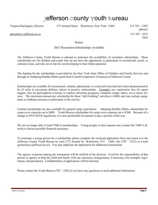 Jefferson County Youth Bureau
Virginia Harrington, Director            175 Arsenal Street Watertown, New York 13601                       315 785 – 3382
                                                                                                                   (phone)
ginnyh@co.jefferson.ny.us                                                                                   315 785 – 3223
                                                                                                                      (fax)
                                                          Notice
                                       2012 Recreation Scholarships Available


      The Jefferson County Youth Bureau is pleased to announce the availability of recreation scholarships. These
      scholarships are for children and youth who do not have the opportunity to participate in recreational, social, or
      cultural events, and who are at risk for not developing to their fullest potential.


      The funding for the scholarships is provided by the New York State Office of Children and Family Services and
      through an Adopting Healthy Habits grant from Cornell Cooperative Extension of Jefferson County.


      Scholarships are available for recreational, cultural, educational, or social activities that have been demonstrated to
      be of value to increasing abilities, talents or positive relationships. Examples are: registration fees for sports
      leagues, fees for participation in karate or outdoor adventure programs, computer camps, dance, art or music les-
      sons. The maximum amount per scholarship for these “skill building” activities is $400, and may include equip-
      ment or clothing necessary to participate in the activity.


      Limited scholarships are also available for general camp experiences. Adopting Healthy Habits scholarships for
      camp cover expenses up to $400. Youth Bureau scholarships for camp cover expenses up to $200. Because of a
      change in NYS OCFS regulations, it is now permissible for parents to pay a portion of the cost.


      We are no longer able to fund YMCA memberships. Young people or their parents may contact the YMCA di-
      rectly to discuss possible financial assistance.


      To nominate a young person for a scholarship, please complete the enclosed application form and return it to the
      Jefferson County Youth Bureau by mail (175 Arsenal St., Watertown, N.Y. 13601, fax (785 – 3223) or e-mail
      (ginnyh@co.jefferson.ny.us). You may duplicate the application for additional nominations.


      The agency or person making the nomination will be notified of the decision. It will be the responsibility of that
      person or agency to help the child and family with any necessary arrangements, if necessary (for example: regis-
      tration, transportation). Confidentiality of applications will be honored.


      Please contact the Youth Bureau (785 – 3382) if you have any questions or need additional information.




 FRSA FLASH                                                                                                           Page 3
 