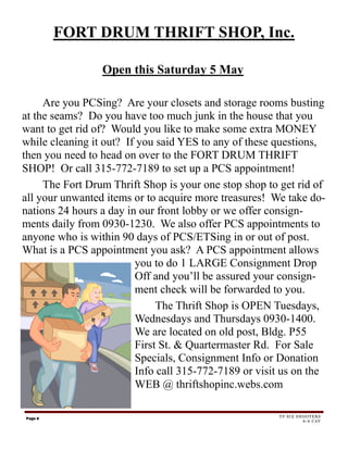 FORT DRUM THRIFT SHOP, Inc.

                 Open this Saturday 5 May

     Are you PCSing? Are your closets and storage rooms busting
at the seams? Do you have too much junk in the house that you
want to get rid of? Would you like to make some extra MONEY
while cleaning it out? If you said YES to any of these questions,
then you need to head on over to the FORT DRUM THRIFT
SHOP! Or call 315-772-7189 to set up a PCS appointment!
     The Fort Drum Thrift Shop is your one stop shop to get rid of
all your unwanted items or to acquire more treasures! We take do-
nations 24 hours a day in our front lobby or we offer consign-
ments daily from 0930-1230. We also offer PCS appointments to
anyone who is within 90 days of PCS/ETSing in or out of post.
What is a PCS appointment you ask? A PCS appointment allows
                         you to do 1 LARGE Consignment Drop
                         Off and you’ll be assured your consign-
                         ment check will be forwarded to you.
                              The Thrift Shop is OPEN Tuesdays,
                         Wednesdays and Thursdays 0930-1400.
                         We are located on old post, Bldg. P55
                         First St. & Quartermaster Rd. For Sale
                         Specials, Consignment Info or Donation
                         Info call 315-772-7189 or visit us on the
                         WEB @ thriftshopinc.webs.com

Page 6                                                 TF SIX SHOOTERS
                                                                6-6 CAV
 