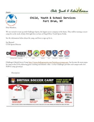 Page 6
                                                                  Child, Youth & School Services
                                   Child, Youth & School Services
                                            Fort Drum, NY

Dear Members,

We are excited to team up with Challenger Sports, the largest soccer company in the States. They will be running a soccer
camp for us the week of July 23rd right here on base at Chapel Drive Youth Sports Fields.

See the information below about the camp, and how to sign up for it.

Jon Burnard
CYSS Sports Director




Challenger’s British Soccer Camp http://www.challengersports.com/britishsoccercamps.aspx has become the most popu-
lar camp in the US by delivering great coaching and fantastic value – in fact Challenger provides each camper with over
$100 in camp giveaways!


         Description:
 