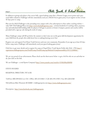 Page 7                                                              Child, Youth, & School Services
In addition to giving each player a free soccer ball, a great looking camp shirt, a Premier League soccer poster and a per-
sonal skills evaluation, Challenger will also immediately send you a British Soccer game jersey if you register on line at least
45 days prior to camp.

Plus new for 2012 Challenger is also providing every camper with a free subscription to their online coaching website –
value $49! TheChallengerWay.com http://www.thechallengerway.com/ contains hundreds of coaching videos, practices,
tips and individual skill building drills for players of all ages to practice at home! (Campers, parents and coaches will be
provided with a sign up code during the week of camp.)


Many Challenger camps will fill up before the summer so don’t miss out on this great skill development opportunity for
your child from the people who really know how to making learning soccer fun!

Register now and support Fort Drum Youth Services and your own community. Remember if you sign up at least 45 days
before camp starts, Challenger will immediately send your great looking game jersey!

Click here to get more details and to register for camp at Chapel Drive Youth Sports Fields, July 23rd - 27th http://
registration.challengersports.com/FindACamp/FindACamp.asp?Method=CampSession&Key=0|1|21885&~


We are very proud of our achievements. Please check out the short movie below to get a feel for who we are and what we
do. Just click on the link.

We are Challenger - a total Sports Company!! http://www.youtube.com/watch?v=YNEORuHM9I0


STEVE HUGHES

REGIONAL DIRECTOR |NY & RI


Toll Free: 800-309-0212 ext 134 | Office: 401-213-0463 | Cell: 401-391-1950 | Fax: 401-228-6548

94A Jefferson Blvd, Warwick. RI 02888 | challengersports.com http://www.challengersports.com/


Description: http://www.facebook.com/challengersports
 