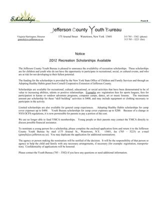 Scholarships                                                                                                              Page 8




                                     Jefferson County Youth Bureau
   Virginia Harrington, Director          175 Arsenal Street     Watertown, New York 13601                315 785 – 3382 (phone)
   ginnyh@co.jefferson.ny.us                                                                              315 785 – 3223 (fax)




                                                          Notice
                                   2012 Recreation Scholarships Available

    The Jefferson County Youth Bureau is pleased to announce the availability of recreation scholarships. These scholarships
    are for children and youth who do not have the opportunity to participate in recreational, social, or cultural events, and who
    are at risk for not developing to their fullest potential.

    The funding for the scholarships is provided by the New York State Office of Children and Family Services and through an
    Adopting Healthy Habits grant from Cornell Cooperative Extension of Jefferson County.

    Scholarships are available for recreational, cultural, educational, or social activities that have been demonstrated to be of
    value to increasing abilities, talents or positive relationships. Examples are: registration fees for sports leagues, fees for
    participation in karate or outdoor adventure programs, computer camps, dance, art or music lessons. The maximum
    amount per scholarship for these “skill building” activities is $400, and may include equipment or clothing necessary to
    participate in the activity.

    Limited scholarships are also available for general camp experiences. Adopting Healthy Habits scholarships for camp
    cover expenses up to $400. Youth Bureau scholarships for camp cover expenses up to $200. Because of a change in
    NYS OCFS regulations, it is now permissible for parents to pay a portion of the cost.

    We are no longer able to fund YMCA memberships.            Young people or their parents may contact the YMCA directly to
    discuss possible financial assistance.

    To nominate a young person for a scholarship, please complete the enclosed application form and return it to the Jefferson
    County Youth Bureau by mail (175 Arsenal St., Watertown, N.Y.                   13601, fax (785 – 3223) or e-mail
    (ginnyh@co.jefferson.ny.us). You may duplicate the application for additional nominations.

    The agency or person making the nomination will be notified of the decision. It will be the responsibility of that person or
    agency to help the child and family with any necessary arrangements, if necessary (for example: registration, transporta-
    tion). Confidentiality of applications will be honored.

    Please contact the Youth Bureau (785 – 3382) if you have any questions or need additional information.
 