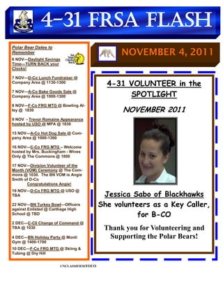 4-31 FRSA Flash
Polar Bear Dates to
Remember                                        NOVEMBER 4, 2011
6 NOV—Daylight Savings
Time—TURN BACK your
Clocks!

7 NOV—D-Co Lunch Fundraiser @
Company Area @ 1130-1300
                                            4-31 VOLUNTEER in the
7 NOV—A-Co Bake Goods Sale @
Company Area @ 1000-1300                         SPOTLIGHT
8 NOV—F-Co FRG MTG @ Bowling Al-
ley @ 1830                                      NOVEMBER 2011
9 NOV - Trevor Romaine Appearance
hosted by USO @ MPA @ 1830

15 NOV—A-Co Hot Dog Sale @ Com-
pany Area @ 1000-1300

16 NOV—C-Co FRG MTG – Welcome
hosted by Mrs. Buckingham - Wives
Only @ The Commons @ 1800

17 NOV—Division Volunteer of the
Month (VOM) Ceremony @ The Com-
mons @ 1030. The BN VOM is Angie
Smith of D-Co
       Congratulations Angie!
18 NOV—D-Co FRG MTG @ USO @
TBA                                        Jessica Sabo of Blackhawks
22 NOV—BN Turkey Bowl—Officers            She volunteers as a Key Caller,
against Enlisted @ Carthage High
School @ TBD                                         for B-CO
2 DEC—C-C0 Change of Command @
TBA @ 1030                                 Thank you for Volunteering and
4 DEC—BN Holiday Party @ Monti              Supporting the Polar Bears!
Gym @ 1400-1700
10 DEC—F-Co FRG MTG @ Skiing &
Tubing @ Dry Hill


                      UNCLASSIFIED/FOUO
 