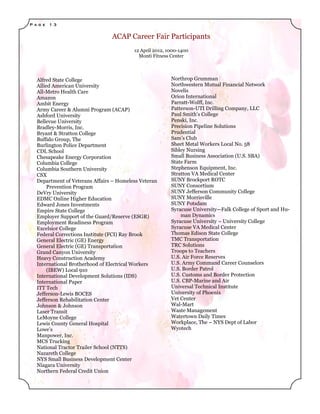 P a g e   1 3


                                 ACAP Career Fair Participants
                                          12 April 2012, 1000-1400
                                            Monti Fitness Center



   Alfred State College                                   Northrop Grumman
   Allied American University                             Northwestern Mutual Financial Network
   All-Metro Health Care                                  Novelis
   Amazon                                                 Orion International
   Ambit Energy                                           Parratt-Wolff, Inc.
   Army Career & Alumni Program (ACAP)                    Patterson-UTI Drilling Company, LLC
   Ashford University                                     Paul Smith’s College
   Bellevue University                                    Penski, Inc.
   Bradley-Morris, Inc.                                   Precision Pipeline Solutions
   Bryant & Stratton College                              Prudential
   Buffalo Group, The                                     Sam’s Club
   Burlington Police Department                           Sheet Metal Workers Local No. 58
   CDL School                                             Sibley Nursing
   Chesapeake Energy Corporation                          Small Business Association (U.S. SBA)
   Columbia College                                       State Farm
   Columbia Southern University                           Stephenson Equipment, Inc.
   CSX                                                    Stratton VA Medical Center
   Department of Veterans Affairs – Homeless Veteran      SUNY Brockport ROTC
        Prevention Program                                SUNY Consortium
   DeVry University                                       SUNY Jefferson Community College
   EDMC Online Higher Education                           SUNY Morrisville
   Edward Jones Investments                               SUNY Potsdam
   Empire State College                                   Syracuse University—Falk College of Sport and Hu-
   Employer Support of the Guard/Reserve (ESGR)               man Dynamics
   Employment Readiness Program                           Syracuse University – University College
   Excelsior College                                      Syracuse VA Medical Center
   Federal Corrections Institute (FCI) Ray Brook          Thomas Edison State College
   General Electric (GE) Energy                           TMC Transportation
   General Electric (GE) Transportation                   TRC Solutions
   Grand Canyon University                                Troops to Teachers
   Heavy Construction Academy                             U.S. Air Force Reserves
   International Brotherhood of Electrical Workers        U.S. Army Command Career Counselors
        (IBEW) Local 910                                  U.S. Border Patrol
   International Development Solutions (IDS)              U.S. Customs and Border Protection
   International Paper                                    U.S. CBP-Marine and Air
   ITT Tech                                               Universal Technical Institute
   Jefferson-Lewis BOCES                                  University of Phoenix
   Jefferson Rehabilitation Center                        Vet Center
   Johnson & Johnson                                      Wal-Mart
   Laser Transit                                          Waste Management
   LeMoyne College                                        Watertown Daily Times
   Lewis County General Hospital                          Workplace, The – NYS Dept of Labor
   Lowe’s                                                 Wyotech
   Manpower, Inc.
   MCS Trucking
   National Tractor Trailer School (NTTS)
   Nazareth College
   NYS Small Business Development Center
   Niagara University
   Northern Federal Credit Union
 