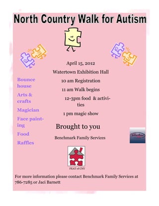 April 15, 2012
                   Watertown Exhibition Hall
 Bounce                 10 am Registration
 house
                        11 am Walk begins
 Arts &
                         12-3pm food & activi-
 crafts
                              ties
 Magician
                         1 pm magic show
 Face paint-
 ing                 Brought to you
 Food
                    Benchmark Family Services
 Raffles




                            FEAT of CNY


For more information please contact Benchmark Family Services at
786-7285 or Jaci Barnett
 
