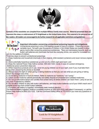 Contents of this newsletter are compiled from multiple Military Family news sources. Material presented does not
represent the views or endorsement of TF Knighthawk or the United States Army. This material is for personal use of
the readers. All readers are encouraged to do further research for all applicable restrictions and guidelines.



                     Important information concerning unintentional poisoning hazards and mitigations:
                     Unintentional poisoning is one of the leading causes of injury to children. Poisoning is a pre-
                     ventable injury. Yet each year thousands of children in the United States are treated in emer-
                     gency rooms after consuming poisonous substances. "New and reemerging hazards, such as
                     button cell batteries and chemicals that look like everyday drinks, are cause for increased con-
cern for the welfare of children.
Three key steps to prevent unintentional poisonings:
1.) Keep medicines and household chemicals in their original, child-resistant containers and never remove original
labels
2.) Store potentially hazardous substances up and out of a child's sight and reach; and
3.) Keep the national Poison Help hotline number, 800-222-1222, handy in case of a poison emergency.
 Additional poison prevention steps are:
1.) When hazardous products are in use, never let young children out of your sight, even if you must take them
along when answering the phone or doorbell;
2.) Always leave the light on when giving or taking medicine so that you can see what you are giving or taking.
Check the dosage every time;
3.) Avoid taking medicine in front of children. Refer to medicine as "medicine," not "candy;”
4.) Clean out the medicine cabinet periodically and safely dispose of unneeded and outdated medicines;
5.) Do not put decorative lamps and candles that contain lamp oil where children can reach them. Lamp oil can be
very toxic if ingested by children;
6.) Do not allow children to play with button cell batteries, and keep button batteries out of your child's reach and if
possible avoid toys that contain button batteries
7.) If a button cell battery is ingested, immediately seek medical attention.
The National Battery Ingestion Hotline is available anytime at (202) 625-3333 (call collect if necessary), or call the
Poison Help hotline at (800) 222-1222. Call the Command Safety office at 772-0310 if you have any questions or
concerns.




                                              Look for TF Knighthawk
                                                  Government Organization
 