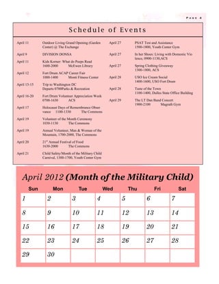 P a g e   4




                                 Schedule of Events
April 11        Outdoor Living Grand Opening (Garden        April 27         PSAT Test and Assistance
                Center) @ The Exchange                                       1500-1800, Youth Center Gym

April 9         DIVISION DONSA                              April 27         In her Shoes: Living with Domestic Vio
                                                                             lence, 0900-1130,ACS
April 11        Kids Korner: What do Peeps Read
                1600-2000       McEwen Library              April 27         Spring Clothing Giveaway
                                                                             1300-1800, ACS
April 12        Fort Drum ACAP Career Fair
                1000-1400     Monti Fitness Center          April 28         USO Ice Cream Social
                                                                             1400-1600, USO Fort Drum
April 13-15     Trip to Washington DC
                Departs 0700Parks & Recreation              April 28         Taste of the Town
                                                                             1100-1400, Dulles State Office Building
April 16-20     Fort Drum Volunteer Appreciation Week
                0700-1630       ACS                         April 29         The LT Dan Band Concert
                                                                             1900-2100      Magrath Gym
April 17        Holocaust Days of Remembrance Obser
                vance 1100-1330        The Commons

April 19        Volunteer of the Month Ceremony
                1030-1130        The Commons

April 19        Annual Volunteer, Man & Woman of the
                Mountain, 1700-2000, The Commons

April 20        21st Annual Festival of Food
                1630-2000         The Commons

April 21        Child Safety/Month of the Military Child
                Carnival, 1300-1700, Youth Center Gym




   April 2012 (Month of the Military Child)
          Sun          Mon              Tue                Wed             Thu           Fri              Sat
   1               2               3                4                  5            6                7

   8               9               10               11                 12           13               14

   15              16              17               18                 19           20               21

   22              23              24               25                 26           27               28

   29              30
 