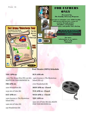 P a g e   1 0




                                 Post Theatre (MPA) Schedule

THU APR 05:                      SUN APR 08:

1900 This Means War (PG-13) ALL 1400 Journey 2: The Mysterious
SEATS FOR THIS SHOWING $1       Island (PG-13)

FRI APR 06:                      1700 Wanderlust (R)

1900 Wanderlust (R)              MON APR 09 - Closed

2130 Act of Valor (R)            TUE APR 10 - Closed

SAT APR 07:                      WED APR 11 - Closed

1400 Journey 2: The Mysterious   THU APR 12:
Island (PG)
                                 1900 Act of Valor (R) ALL SEATS
1400 Act of Valor (R)            FOR THIS SHOWING $1

230 Wanderlust (R)
 