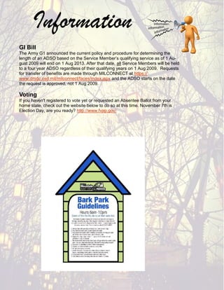 Information
GI Bill
The Army G1 announced the current policy and procedure for determining the
length of an ADSO based on the Service Member’s qualifying service as of 1 Au-
gust 2009 will end on 1 Aug 2013. After that date, all Service Members will be held
to a four year ADSO regardless of their qualifying years on 1 Aug 2009. Requests
for transfer of benefits are made through MILCONNECT at https://
www.dmdc.osd.mil/milconnect/faces/index.jspx and the ADSO starts on the date
the request is approved, not 1 Aug 2009.

Voting
If you haven't registered to vote yet or requested an Absentee Ballot from your
home state, check out the website below to do so at this time. November 7th is
Election Day, are you ready? http://www.fvap.gov/
 