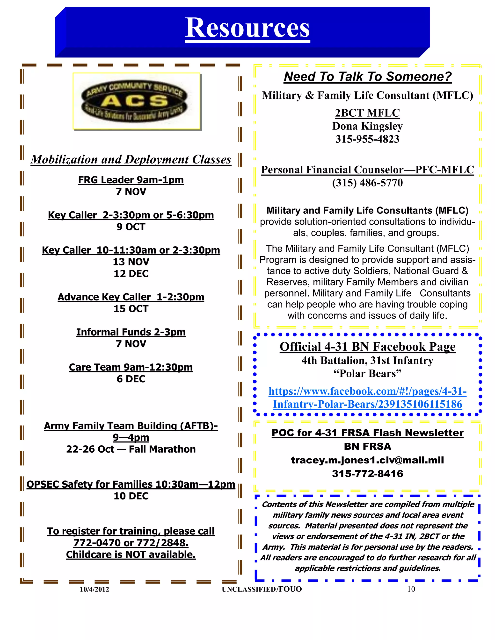 Resources
                                                         Need To Talk To Someone?
                                                   Military & Family Life Consultant (MFLC)
                                                                      2BCT MFLC
                                                                      Dona Kingsley
                                                                      315-955-4823
Mobilization and Deployment Classes
                                                   Personal Financial Counselor—PFC-MFLC
         FRG Leader 9am-1pm                                      (315) 486-5770
                7 NOV

   Key Caller 2-3:30pm or 5-6:30pm                  Military and Family Life Consultants (MFLC)
                                                   provide solution-oriented consultations to individu-
                 9 OCT
                                                           als, couples, families, and groups.
  Key Caller 10-11:30am or 2-3:30pm                 The Military and Family Life Consultant (MFLC)
                13 NOV                             Program is designed to provide support and assis-
                12 DEC                               tance to active duty Soldiers, National Guard &
                                                    Reserves, military Family Members and civilian
     Advance Key Caller 1-2:30pm                    personnel. Military and Family Life Consultants
               15 OCT                                can help people who are having trouble coping
                                                         with concerns and issues of daily life.
         Informal Funds 2-3pm
                7 NOV                                   Official 4-31 BN Facebook Page
                                                              4th Battalion, 31st Infantry
       Care Team 9am-12:30pm
                6 DEC
                                                                    “Polar Bears”
                                                     https://www.facebook.com/#!/pages/4-31-
                                                      Infantry-Polar-Bears/239135106115186
   Army Family Team Building (AFTB)-
                9—4pm                                 POC for 4-31 FRSA Flash Newsletter
      22-26 Oct — Fall Marathon                                    BN FRSA
                                                         tracey.m.jones1.civ@mail.mil
                                                                 315-772-8416
OPSEC Safety for Families 10:30am—12pm
                 10 DEC
                                                   Contents of this Newsletter are compiled from multiple
                                                       military family news sources and local area event
                                                     sources. Material presented does not represent the
   To register for training, please call               views or endorsement of the 4-31 IN, 2BCT or the
        772-0470 or 772/2848.                      Army. This material is for personal use by the readers.
       Childcare is NOT available.                 All readers are encouraged to do further research for all
                                                             applicable restrictions and guidelines.

          10/4/2012                        UNCLASSIFIED /FOUO                            10
 