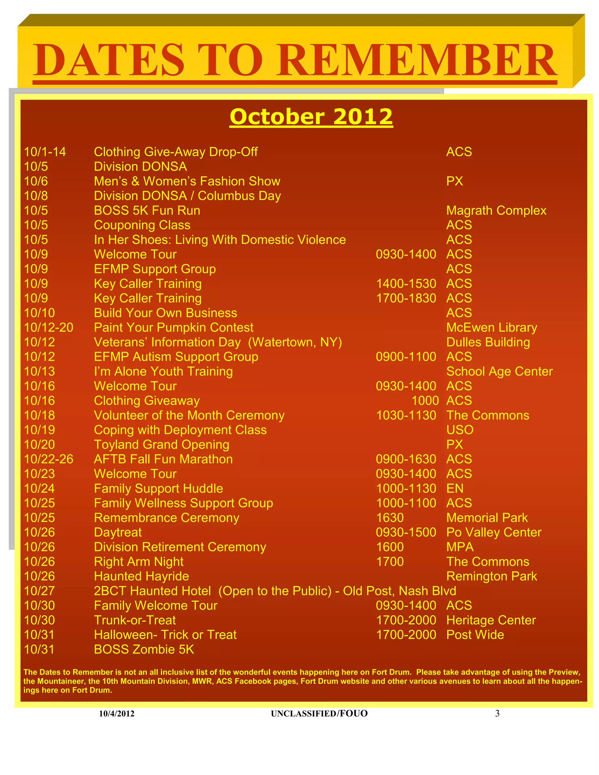 DATES TO REMEMBER
                                                      October 2012
10/1-14           Clothing Give-Away Drop-Off                                ACS
10/5              Division DONSA
10/6              Men’s & Women’s Fashion Show                               PX
10/8              Division DONSA / Columbus Day
10/5              BOSS 5K Fun Run                                            Magrath Complex
10/5              Couponing Class                                            ACS
10/5              In Her Shoes: Living With Domestic Violence                ACS
10/9              Welcome Tour                                   0930-1400 ACS
10/9              EFMP Support Group                                         ACS
10/9              Key Caller Training                            1400-1530 ACS
10/9              Key Caller Training                            1700-1830 ACS
10/10             Build Your Own Business                                    ACS
10/12-20          Paint Your Pumpkin Contest                                 McEwen Library
10/12             Veterans’ Information Day (Watertown, NY)                  Dulles Building
10/12             EFMP Autism Support Group                      0900-1100 ACS
10/13             I’m Alone Youth Training                                   School Age Center
10/16             Welcome Tour                                   0930-1400 ACS
10/16             Clothing Giveaway                                    1000 ACS
10/18             Volunteer of the Month Ceremony                1030-1130 The Commons
10/19             Coping with Deployment Class                               USO
10/20             Toyland Grand Opening                                      PX
10/22-26          AFTB Fall Fun Marathon                         0900-1630 ACS
10/23             Welcome Tour                                   0930-1400 ACS
10/24             Family Support Huddle                          1000-1130 EN
10/25             Family Wellness Support Group                  1000-1100 ACS
10/25             Remembrance Ceremony                           1630        Memorial Park
10/26             Daytreat                                       0930-1500 Po Valley Center
10/26             Division Retirement Ceremony                   1600        MPA
10/26             Right Arm Night                                1700        The Commons
10/26             Haunted Hayride                                            Remington Park
10/27             2BCT Haunted Hotel (Open to the Public) - Old Post, Nash Blvd
10/30             Family Welcome Tour                            0930-1400 ACS
10/30             Trunk-or-Treat                                 1700-2000 Heritage Center
10/31             Halloween- Trick or Treat                      1700-2000 Post Wide
10/31             BOSS Zombie 5K
The Dates to Remember is not an all inclusive list of the wonderful events happening here on Fort Drum. Please take advantage of using the Preview,
the Mountaineer, the 10th Mountain Division, MWR, ACS Facebook pages, Fort Drum website and other various avenues to learn about all the happen-
ings here on Fort Drum.


                   10/4/2012                                     UNCLASSIFIED /FOUO                                         3
 