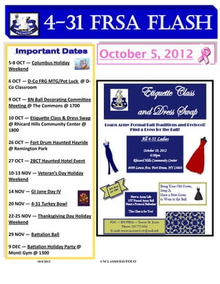 4-31 FRSA Flash
    DATES TO REMEMBER
                                        October 5, 2012
5-8 OCT — Columbus Holiday
Weekend

6 OCT — D-Co FRG MTG/Pot Luck @ D-
Co Classroom

9 OCT — BN Ball Decorating Committee
Meeting @ The Commons @ 1700

10 OCT — Etiquette Class & Dress Swap
@ Rhicard Hills Community Center @
1800

26 OCT — Fort Drum Haunted Hayride
@ Remington Park

27 OCT — 2BCT Haunted Hotel Event

10-13 NOV — Veteran’s Day Holiday
Weekend

14 NOV — GI Jane Day IV

20 NOV — 4-31 Turkey Bowl

22-25 NOV — Thanksgiving Day Holiday
Weekend

29 NOV — Battalion Ball

9 DEC — Battalion Holiday Party @
Monti Gym @ 1300
             10/4/2012                  UNCLASSIFIED /FOUO
 