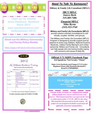 Need To Talk To Someone?
                                      Military & Family Life Consultant (MFLC)
                                                        3BCT MFLC
                                                        Janyce Beck
     Check out the monthly                              315-405-7486
  Army OneSource Newsletter                           Financial MFLC
          March 2012                                     Mike Byrne
  www.myarmyonesource.com/                             (315) 523-3765
    familynewsletter/2012/             Military and Family Life Consultants (MFLC)
                                       provide solution-oriented consultations to indi-
                                           viduals, couples, families, and groups.
                                       The Military and Family Life Consultant (MFLC)
Check out the Military Community       Program is designed to provide support and as-
   and Family Policy Weekly           sistance to active duty Soldiers, National Guard &
                                       Reserves, military Family Members and civilian
http://apps.mhf.dod.mil/mcfp/weekly    personnel. Military and Family Life Consultants
                                        can help people who are having trouble coping
                                            with concerns and issues of daily life.


                                        Official 3-71 SQDN Facebook Page
                                            3rd Squadron, 71st Cavalry “Titans”

                                        https://www.facebook.com/#!/pages/3-71-Cavalry-
                                          Regiment-Titans-10th-Mountain-DivisionFT-
                                                    DrumNY/278994805831




                                                POC for FRSA Flash Newsletter
                                                        SQDN FRSA
                                                  mary.elam@us.army.mil
                                                          774-3690


                                       Contents of this Newsletter are compiled from multiple
                                          military family news sources and local area event
                                      sources. Material presented does not represent the views
                                        or endorsement of the 3-71 CAV, 3BCT or the Army.
                                         This material is for personal use by the readers. All
                                        readers are encouraged to do further research for all
                                                applicable restrictions and guidelines.


                  UNCLASSIFIED/FOUO                             15
 