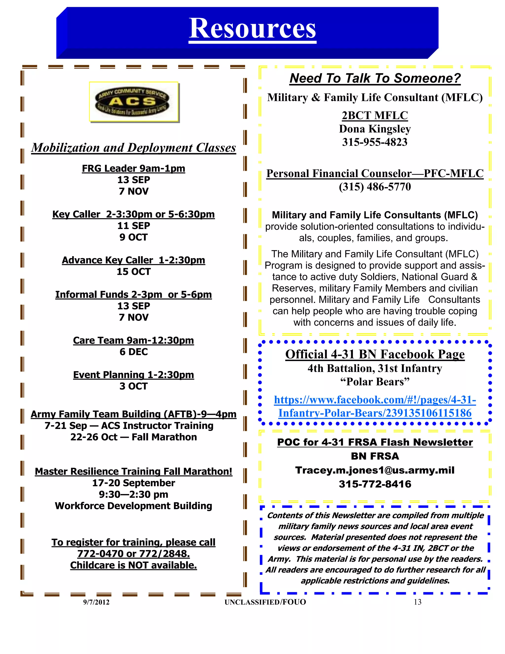 Resources
                                                         Need To Talk To Someone?
                                                    Military & Family Life Consultant (MFLC)
                                                                      2BCT MFLC
                                                                      Dona Kingsley
                                                                      315-955-4823
Mobilization and Deployment Classes
         FRG Leader 9am-1pm
                                                    Personal Financial Counselor—PFC-MFLC
               13 SEP
                7 NOV                                             (315) 486-5770

   Key Caller 2-3:30pm or 5-6:30pm                  Military and Family Life Consultants (MFLC)
                11 SEP                             provide solution-oriented consultations to individu-
                 9 OCT                                     als, couples, families, and groups.
                                                    The Military and Family Life Consultant (MFLC)
     Advance Key Caller 1-2:30pm
                                                   Program is designed to provide support and assis-
               15 OCT
                                                     tance to active duty Soldiers, National Guard &
                                                    Reserves, military Family Members and civilian
    Informal Funds 2-3pm or 5-6pm
                                                    personnel. Military and Family Life Consultants
                13 SEP
                                                     can help people who are having trouble coping
                7 NOV
                                                         with concerns and issues of daily life.
       Care Team 9am-12:30pm
                6 DEC                                   Official 4-31 BN Facebook Page
                                                                4th Battalion, 31st Infantry
       Event Planning 1-2:30pm
                3 OCT                                                 “Polar Bears”
                                                     https://www.facebook.com/#!/pages/4-31-
Army Family Team Building (AFTB)-9—4pm                Infantry-Polar-Bears/239135106115186
  7-21 Sep — ACS Instructor Training
       22-26 Oct — Fall Marathon
                                                      POC for 4-31 FRSA Flash Newsletter
                                                                   BN FRSA
Master Resilience Training Fall Marathon!               Tracey.m.jones1@us.army.mil
           17-20 September                                       315-772-8416
             9:30—2:30 pm
   Workforce Development Building
                                                   Contents of this Newsletter are compiled from multiple
                                                       military family news sources and local area event
                                                     sources. Material presented does not represent the
   To register for training, please call
                                                       views or endorsement of the 4-31 IN, 2BCT or the
        772-0470 or 772/2848.                      Army. This material is for personal use by the readers.
       Childcare is NOT available.                 All readers are encouraged to do further research for all
                                                             applicable restrictions and guidelines.

          9/7/2012                         UNCLASSIFIED /FOUO                            13
 