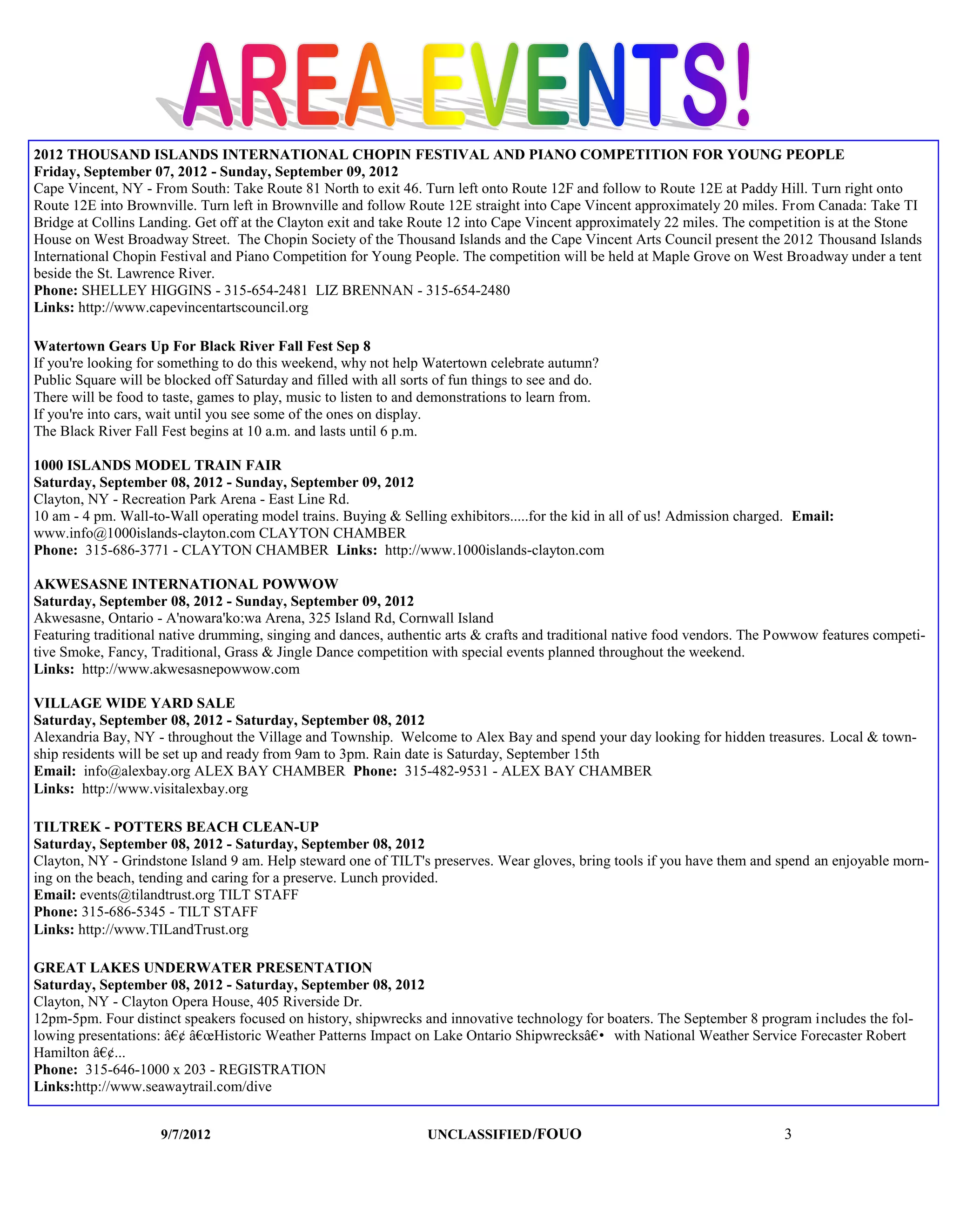 2012 THOUSAND ISLANDS INTERNATIONAL CHOPIN FESTIVAL AND PIANO COMPETITION FOR YOUNG PEOPLE
Friday, September 07, 2012 - Sunday, September 09, 2012
Cape Vincent, NY - From South: Take Route 81 North to exit 46. Turn left onto Route 12F and follow to Route 12E at Paddy Hill. Turn right onto
Route 12E into Brownville. Turn left in Brownville and follow Route 12E straight into Cape Vincent approximately 20 miles. From Canada: Take TI
Bridge at Collins Landing. Get off at the Clayton exit and take Route 12 into Cape Vincent approximately 22 miles. The competition is at the Stone
House on West Broadway Street. The Chopin Society of the Thousand Islands and the Cape Vincent Arts Council present the 2012 Thousand Islands
International Chopin Festival and Piano Competition for Young People. The competition will be held at Maple Grove on West Broadway under a tent
beside the St. Lawrence River.
Phone: SHELLEY HIGGINS - 315-654-2481 LIZ BRENNAN - 315-654-2480
Links: http://www.capevincentartscouncil.org

Watertown Gears Up For Black River Fall Fest Sep 8
If you're looking for something to do this weekend, why not help Watertown celebrate autumn?
Public Square will be blocked off Saturday and filled with all sorts of fun things to see and do.
There will be food to taste, games to play, music to listen to and demonstrations to learn from.
If you're into cars, wait until you see some of the ones on display.
The Black River Fall Fest begins at 10 a.m. and lasts until 6 p.m.

1000 ISLANDS MODEL TRAIN FAIR
Saturday, September 08, 2012 - Sunday, September 09, 2012
Clayton, NY - Recreation Park Arena - East Line Rd.
10 am - 4 pm. Wall-to-Wall operating model trains. Buying & Selling exhibitors.....for the kid in all of us! Admission charged. Email:
www.info@1000islands-clayton.com CLAYTON CHAMBER
Phone: 315-686-3771 - CLAYTON CHAMBER Links: http://www.1000islands-clayton.com

AKWESASNE INTERNATIONAL POWWOW
Saturday, September 08, 2012 - Sunday, September 09, 2012
Akwesasne, Ontario - A'nowara'ko:wa Arena, 325 Island Rd, Cornwall Island
Featuring traditional native drumming, singing and dances, authentic arts & crafts and traditional native food vendors. The Powwow features competi-
tive Smoke, Fancy, Traditional, Grass & Jingle Dance competition with special events planned throughout the weekend.
Links: http://www.akwesasnepowwow.com

VILLAGE WIDE YARD SALE
Saturday, September 08, 2012 - Saturday, September 08, 2012
Alexandria Bay, NY - throughout the Village and Township. Welcome to Alex Bay and spend your day looking for hidden treasures. Local & town-
ship residents will be set up and ready from 9am to 3pm. Rain date is Saturday, September 15th
Email: info@alexbay.org ALEX BAY CHAMBER Phone: 315-482-9531 - ALEX BAY CHAMBER
Links: http://www.visitalexbay.org

TILTREK - POTTERS BEACH CLEAN-UP
Saturday, September 08, 2012 - Saturday, September 08, 2012
Clayton, NY - Grindstone Island 9 am. Help steward one of TILT's preserves. Wear gloves, bring tools if you have them and spend an enjoyable morn-
ing on the beach, tending and caring for a preserve. Lunch provided.
Email: events@tilandtrust.org TILT STAFF
Phone: 315-686-5345 - TILT STAFF
Links: http://www.TILandTrust.org

GREAT LAKES UNDERWATER PRESENTATION
Saturday, September 08, 2012 - Saturday, September 08, 2012
Clayton, NY - Clayton Opera House, 405 Riverside Dr.
12pm-5pm. Four distinct speakers focused on history, shipwrecks and innovative technology for boaters. The September 8 program includes the fol-
lowing presentations: â€¢ â€œHistoric Weather Patterns Impact on Lake Ontario Shipwrecksâ€• with National Weather Service Forecaster Robert
Hamilton â€¢...
Phone: 315-646-1000 x 203 - REGISTRATION
Links:http://www.seawaytrail.com/dive


                     9/7/2012                                      UNCLASSIFIED /FOUO                                        3
 