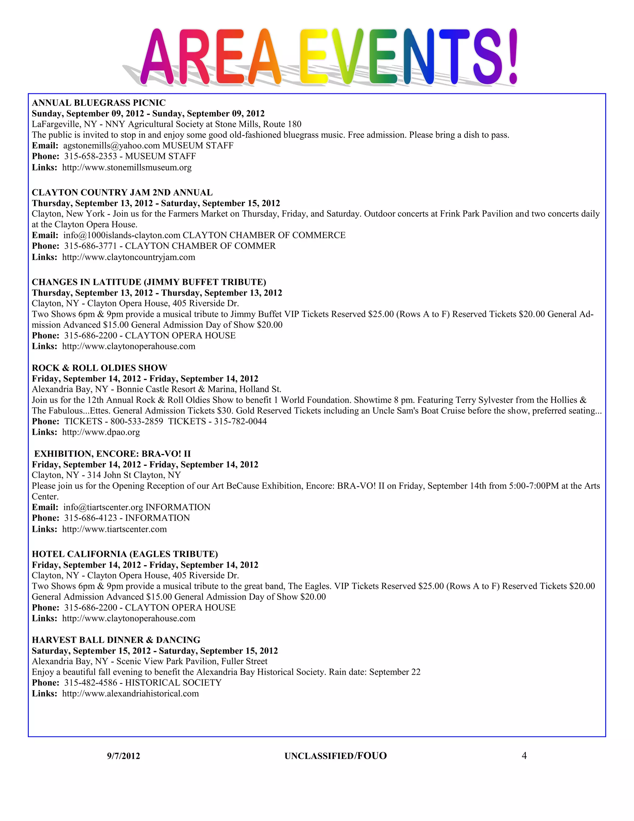 ANNUAL BLUEGRASS PICNIC
Sunday, September 09, 2012 - Sunday, September 09, 2012
LaFargeville, NY - NNY Agricultural Society at Stone Mills, Route 180
The public is invited to stop in and enjoy some good old-fashioned bluegrass music. Free admission. Please bring a dish to pass.
Email: agstonemills@yahoo.com MUSEUM STAFF
Phone: 315-658-2353 - MUSEUM STAFF
Links: http://www.stonemillsmuseum.org

CLAYTON COUNTRY JAM 2ND ANNUAL
Thursday, September 13, 2012 - Saturday, September 15, 2012
Clayton, New York - Join us for the Farmers Market on Thursday, Friday, and Saturday. Outdoor concerts at Frink Park Pavilion and two concerts daily
at the Clayton Opera House.
Email: info@1000islands-clayton.com CLAYTON CHAMBER OF COMMERCE
Phone: 315-686-3771 - CLAYTON CHAMBER OF COMMER
Links: http://www.claytoncountryjam.com

CHANGES IN LATITUDE (JIMMY BUFFET TRIBUTE)
Thursday, September 13, 2012 - Thursday, September 13, 2012
Clayton, NY - Clayton Opera House, 405 Riverside Dr.
Two Shows 6pm & 9pm provide a musical tribute to Jimmy Buffet VIP Tickets Reserved $25.00 (Rows A to F) Reserved Tickets $20.00 General Ad-
mission Advanced $15.00 General Admission Day of Show $20.00
Phone: 315-686-2200 - CLAYTON OPERA HOUSE
Links: http://www.claytonoperahouse.com

ROCK & ROLL OLDIES SHOW
Friday, September 14, 2012 - Friday, September 14, 2012
Alexandria Bay, NY - Bonnie Castle Resort & Marina, Holland St.
Join us for the 12th Annual Rock & Roll Oldies Show to benefit 1 World Foundation. Showtime 8 pm. Featuring Terry Sylvester from the Hollies &
The Fabulous...Ettes. General Admission Tickets $30. Gold Reserved Tickets including an Uncle Sam's Boat Cruise before the show, preferred seating...
Phone: TICKETS - 800-533-2859 TICKETS - 315-782-0044
Links: http://www.dpao.org

EXHIBITION, ENCORE: BRA-VO! II
Friday, September 14, 2012 - Friday, September 14, 2012
Clayton, NY - 314 John St Clayton, NY
Please join us for the Opening Reception of our Art BeCause Exhibition, Encore: BRA-VO! II on Friday, September 14th from 5:00-7:00PM at the Arts
Center.
Email: info@tiartscenter.org INFORMATION
Phone: 315-686-4123 - INFORMATION
Links: http://www.tiartscenter.com

HOTEL CALIFORNIA (EAGLES TRIBUTE)
Friday, September 14, 2012 - Friday, September 14, 2012
Clayton, NY - Clayton Opera House, 405 Riverside Dr.
Two Shows 6pm & 9pm provide a musical tribute to the great band, The Eagles. VIP Tickets Reserved $25.00 (Rows A to F) Reserved Tickets $20.00
General Admission Advanced $15.00 General Admission Day of Show $20.00
Phone: 315-686-2200 - CLAYTON OPERA HOUSE
Links: http://www.claytonoperahouse.com

HARVEST BALL DINNER & DANCING
Saturday, September 15, 2012 - Saturday, September 15, 2012
Alexandria Bay, NY - Scenic View Park Pavilion, Fuller Street
Enjoy a beautiful fall evening to benefit the Alexandria Bay Historical Society. Rain date: September 22
Phone: 315-482-4586 - HISTORICAL SOCIETY
Links: http://www.alexandriahistorical.com




                    9/7/2012                                       UNCLASSIFIED /FOUO                                              4
 
