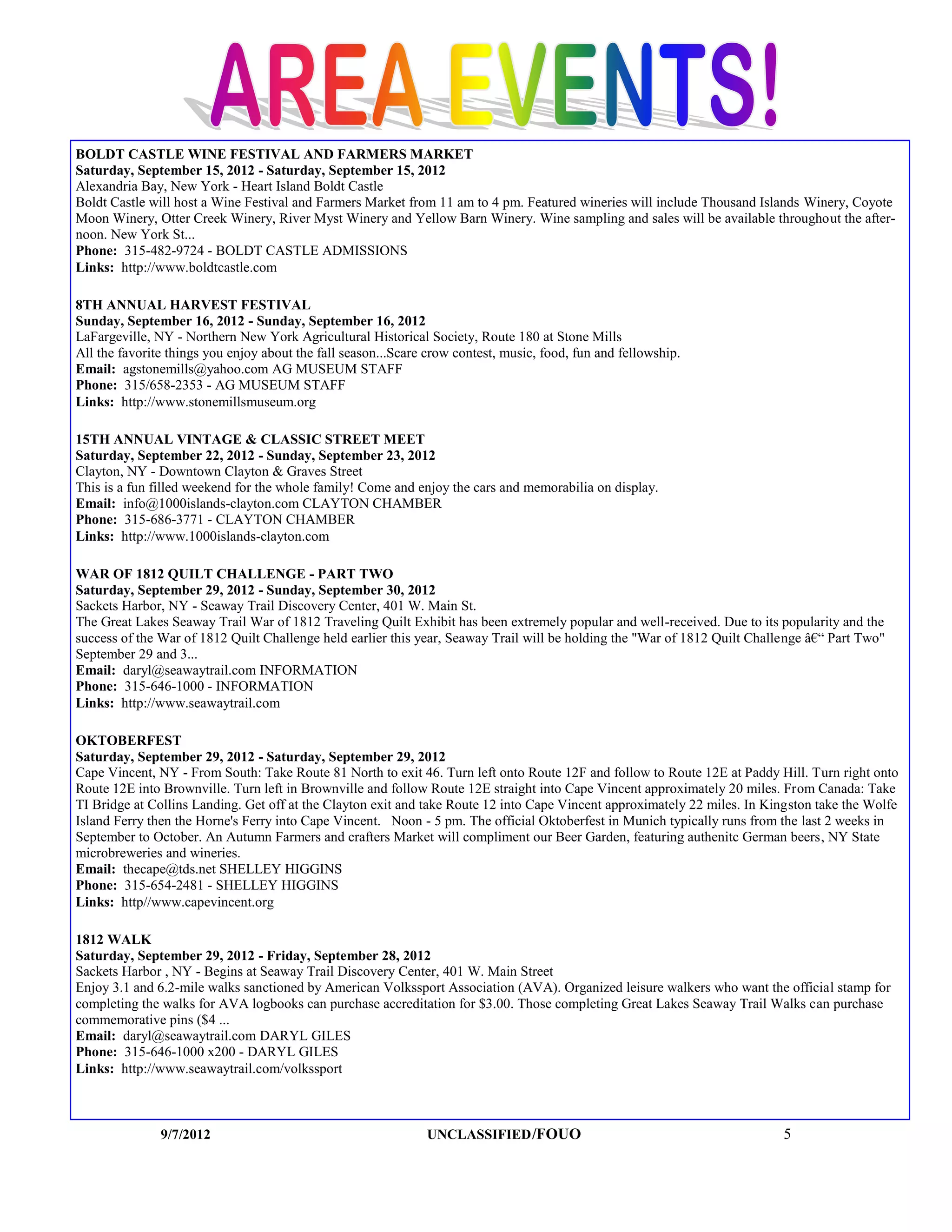 BOLDT CASTLE WINE FESTIVAL AND FARMERS MARKET
Saturday, September 15, 2012 - Saturday, September 15, 2012
Alexandria Bay, New York - Heart Island Boldt Castle
Boldt Castle will host a Wine Festival and Farmers Market from 11 am to 4 pm. Featured wineries will include Thousand Islands Winery, Coyote
Moon Winery, Otter Creek Winery, River Myst Winery and Yellow Barn Winery. Wine sampling and sales will be available throughout the after-
noon. New York St...
Phone: 315-482-9724 - BOLDT CASTLE ADMISSIONS
Links: http://www.boldtcastle.com

8TH ANNUAL HARVEST FESTIVAL
Sunday, September 16, 2012 - Sunday, September 16, 2012
LaFargeville, NY - Northern New York Agricultural Historical Society, Route 180 at Stone Mills
All the favorite things you enjoy about the fall season...Scare crow contest, music, food, fun and fellowship.
Email: agstonemills@yahoo.com AG MUSEUM STAFF
Phone: 315/658-2353 - AG MUSEUM STAFF
Links: http://www.stonemillsmuseum.org

15TH ANNUAL VINTAGE & CLASSIC STREET MEET
Saturday, September 22, 2012 - Sunday, September 23, 2012
Clayton, NY - Downtown Clayton & Graves Street
This is a fun filled weekend for the whole family! Come and enjoy the cars and memorabilia on display.
Email: info@1000islands-clayton.com CLAYTON CHAMBER
Phone: 315-686-3771 - CLAYTON CHAMBER
Links: http://www.1000islands-clayton.com

WAR OF 1812 QUILT CHALLENGE - PART TWO
Saturday, September 29, 2012 - Sunday, September 30, 2012
Sackets Harbor, NY - Seaway Trail Discovery Center, 401 W. Main St.
The Great Lakes Seaway Trail War of 1812 Traveling Quilt Exhibit has been extremely popular and well-received. Due to its popularity and the
success of the War of 1812 Quilt Challenge held earlier this year, Seaway Trail will be holding the "War of 1812 Quilt Challenge â€“ Part Two"
September 29 and 3...
Email: daryl@seawaytrail.com INFORMATION
Phone: 315-646-1000 - INFORMATION
Links: http://www.seawaytrail.com

OKTOBERFEST
Saturday, September 29, 2012 - Saturday, September 29, 2012
Cape Vincent, NY - From South: Take Route 81 North to exit 46. Turn left onto Route 12F and follow to Route 12E at Paddy Hill. Turn right onto
Route 12E into Brownville. Turn left in Brownville and follow Route 12E straight into Cape Vincent approximately 20 miles. From Canada: Take
TI Bridge at Collins Landing. Get off at the Clayton exit and take Route 12 into Cape Vincent approximately 22 miles. In Kingston take the Wolfe
Island Ferry then the Horne's Ferry into Cape Vincent. Noon - 5 pm. The official Oktoberfest in Munich typically runs from the last 2 weeks in
September to October. An Autumn Farmers and crafters Market will compliment our Beer Garden, featuring authenitc German beers, NY State
microbreweries and wineries.
Email: thecape@tds.net SHELLEY HIGGINS
Phone: 315-654-2481 - SHELLEY HIGGINS
Links: http//www.capevincent.org

1812 WALK
Saturday, September 29, 2012 - Friday, September 28, 2012
Sackets Harbor , NY - Begins at Seaway Trail Discovery Center, 401 W. Main Street
Enjoy 3.1 and 6.2-mile walks sanctioned by American Volkssport Association (AVA). Organized leisure walkers who want the official stamp for
completing the walks for AVA logbooks can purchase accreditation for $3.00. Those completing Great Lakes Seaway Trail Walks can purchase
commemorative pins ($4 ...
Email: daryl@seawaytrail.com DARYL GILES
Phone: 315-646-1000 x200 - DARYL GILES
Links: http://www.seawaytrail.com/volkssport



               9/7/2012                                        UNCLASSIFIED /FOUO                                           5
 