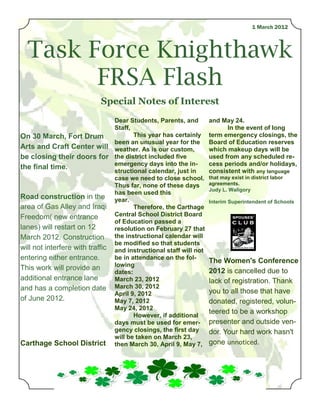1 March 2012



  Task Force Knighthawk
        FRSA Flash
                           Special Notes of Interest
                                Dear Students, Parents, and        and May 24.
                                Staff,                                   In the event of long
On 30 March, Fort Drum                 This year has certainly     term emergency closings, the
                                been an unusual year for the       Board of Education reserves
Arts and Craft Center will weather. As is our custom,              which makeup days will be
be closing their doors for the district included five              used from any scheduled re-
                                emergency days into the in-        cess periods and/or holidays,
the final time.
                                structional calendar, just in      consistent with any language
                                case we need to close school.      that may exist in district labor
                                Thus far, none of these days       agreements.
                                                                   Judy L. Waligory
                                has been used this
Road construction in the year.
                                                                   Interim Superintendent of Schools
area of Gas Alley and Iraqi            Therefore, the Carthage
Freedom( new entrance           Central School District Board
                                of Education passed a
lanes) will restart on 12       resolution on February 27 that
March 2012. Construction the instructional calendar will
                                be modified so that students
will not interfere with traffic and instructional staff will not
entering either entrance.       be in attendance on the fol-
                                                                   The Women's Conference
                                lowing
This work will provide an                                          2012 is cancelled due to
                                dates:
additional entrance lane        March 23, 2012                     lack of registration. Thank
and has a completion date March 30, 2012                           you to all those that have
                                April 9, 2012
of June 2012.                   May 7, 2012                        donated, registered, volun-
                                May 24, 2012
                                       However, if additional
                                                                   teered to be a workshop
                                days must be used for emer-        presenter and outside ven-
                                gency closings, the first day      dor. Your hard work hasn't
                                will be taken on March 23,
Carthage School District then March 30, April 9, May 7,            gone unnoticed.
 