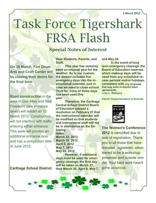 1 March 2012



  Task Force Tigershark
       FRSA Flash
                           Special Notes of Interest
                                Dear Students, Parents, and        and May 24.
                                Staff,                                   In the event of long
On 30 March, Fort Drum                 This year has certainly     term emergency closings, the
                                been an unusual year for the       Board of Education reserves
Arts and Craft Center will weather. As is our custom,              which makeup days will be
be closing their doors for the district included five              used from any scheduled re-
                                emergency days into the in-        cess periods and/or holidays,
the final time.
                                structional calendar, just in      consistent with any language
                                case we need to close school.      that may exist in district labor
                                Thus far, none of these days       agreements.
                                                                   Judy L. Waligory
                                has been used this
Road construction in the year.
                                                                   Interim Superintendent of Schools
area of Gas Alley and Iraqi            Therefore, the Carthage
Freedom( new entrance           Central School District Board
                                of Education passed a
lanes) will restart on 12       resolution on February 27 that
March 2012. Construction the instructional calendar will
                                be modified so that students
will not interfere with traffic and instructional staff will not
entering either entrance.       be in attendance on the fol-
                                                                   The Women's Conference
                                lowing
This work will provide an                                          2012 is cancelled due to
                                dates:
additional entrance lane        March 23, 2012                     lack of registration. Thank
and has a completion date March 30, 2012                           you to all those that have
                                April 9, 2012
of June 2012.                   May 7, 2012                        donated, registered, volun-
                                May 24, 2012
                                       However, if additional
                                                                   teered to be a workshop
                                days must be used for emer-        presenter and outside ven-
                                gency closings, the first day      dor. Your hard work hasn't
                                will be taken on March 23,
Carthage School District then March 30, April 9, May 7,            gone unnoticed.
 