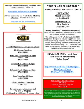 Military Community and Family Policy (MC&FP)           Need To Talk To Someone?
         Weekly eNewsletter. 5 DEC 2011
                                                   Military & Family Life Consultant (MFLC)
    http://apps.mhf.dod.mil/mcfp/weekly
                                                                           2BCT MFLC
Military Community and Family Policy (MC&FP)                              Marsh Caraway
         eMagazine! December 2011 edition                                  315-955-4823
         http://apps.mhf.dod.mil/mcfp/emag                               Financial MFLC
                                                                           Rick Bertsch
                                                                          (315) 489-2466
                                                    Military and Family Life Consultants (MFLC)
                                                   provide solution-oriented consultations to individu-
                                                           als, couples, families, and groups.
                                                      The Military and Family Life Consultant (MFLC)
                                                    Program is designed to provide support and assis-
                                                   tance to active duty Soldiers, National Guard & Re-
                                                     serves, military Family Members and civilian per-
                                                    sonnel. Military and Family Life Consultants can
  ACS Mobilization and Deployment Classes             help people who are having trouble coping with
                                                             concerns and issues of daily life.
            FRG Leader 9am-1pm
               17 JAN 2012
                                                         Official 4-31 BN Facebook Page
       Key Caller 2-3:30pm or 5-6:30pm
                 13 DEC 2011                               4th Battalion, 31st Infantry
                 10 JAN 2012                                       “Polar Bears”

        Advance Key Caller 1-2:30pm
                23 JAN 2012
                                                   https://www.facebook.com/#!/pages/4-
       Informal Funds 2-3pm or 5-6pm                         31-Infantry-Polar-
                17 JAN 2012                                Bears/239135106115186
           Care Team 9am-12:30pm
                12 DEC 2011
                                                                 POC for FRSA Flash Newsletter
         Master Resilience 9am-2pm                                         BN FRSA
                9 JAN 2012                                        Tracey.m.jones1@us.army.mil
                                                                          315-772-8416
      To make a reservation, please call
             772-0470 or 772/2848.                   Contents of this Newsletter are compiled from multiple military family news
                                                   sources and local area event sources. Material presented does not represent the
  Childcare is available on a first come ~ first    views or endorsement of the 4-31 IN, 2BCT or the Army. This material is for
                                                   personal use by the readers. All readers are encouraged to do further research
                                                                     for all applicable restrictions and guidelines.


                        UNCLASSIFIED/FOUO                                               8
 