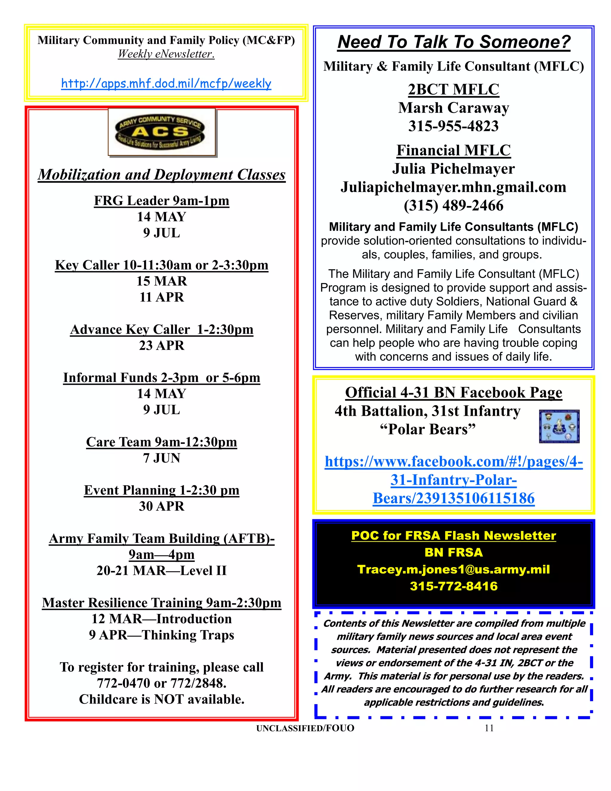 Military Community and Family Policy (MC&FP)        Need To Talk To Someone?
             Weekly eNewsletter.
                                                 Military & Family Life Consultant (MFLC)
    http://apps.mhf.dod.mil/mcfp/weekly
                                                                  2BCT MFLC
                                                                 Marsh Caraway
                                                                  315-955-4823
                                                             Financial MFLC
Mobilization and Deployment Classes                          Julia Pichelmayer
                                                     Juliapichelmayer.mhn.gmail.com
         FRG Leader 9am-1pm                                   (315) 489-2466
              14 MAY
                                                  Military and Family Life Consultants (MFLC)
               9 JUL
                                                 provide solution-oriented consultations to individu-
                                                         als, couples, families, and groups.
  Key Caller 10-11:30am or 2-3:30pm
                                                  The Military and Family Life Consultant (MFLC)
               15 MAR                            Program is designed to provide support and assis-
                11 APR                             tance to active duty Soldiers, National Guard &
                                                  Reserves, military Family Members and civilian
     Advance Key Caller 1-2:30pm                  personnel. Military and Family Life Consultants
              23 APR                               can help people who are having trouble coping
                                                       with concerns and issues of daily life.
    Informal Funds 2-3pm or 5-6pm
               14 MAY                               Official 4-31 BN Facebook Page
                9 JUL                              4th Battalion, 31st Infantry
                                                         “Polar Bears”
        Care Team 9am-12:30pm
                7 JUN                            https://www.facebook.com/#!/pages/4-
                                                           31-Infantry-Polar-
       Event Planning 1-2:30 pm
                30 APR
                                                         Bears/239135106115186

 Army Family Team Building (AFTB)-                     POC for FRSA Flash Newsletter
            9am—4pm                                               BN FRSA
       20-21 MAR—Level II                               Tracey.m.jones1@us.army.mil
                                                                315-772-8416
Master Resilience Training 9am-2:30pm
       12 MAR—Introduction                       Contents of this Newsletter are compiled from multiple
       9 APR—Thinking Traps                          military family news sources and local area event
                                                   sources. Material presented does not represent the
                                                     views or endorsement of the 4-31 IN, 2BCT or the
   To register for training, please call
                                                 Army. This material is for personal use by the readers.
         772-0470 or 772/2848.                   All readers are encouraged to do further research for all
      Childcare is NOT available.                          applicable restrictions and guidelines.

                                      UNCLASSIFIED/FOUO                             11
 