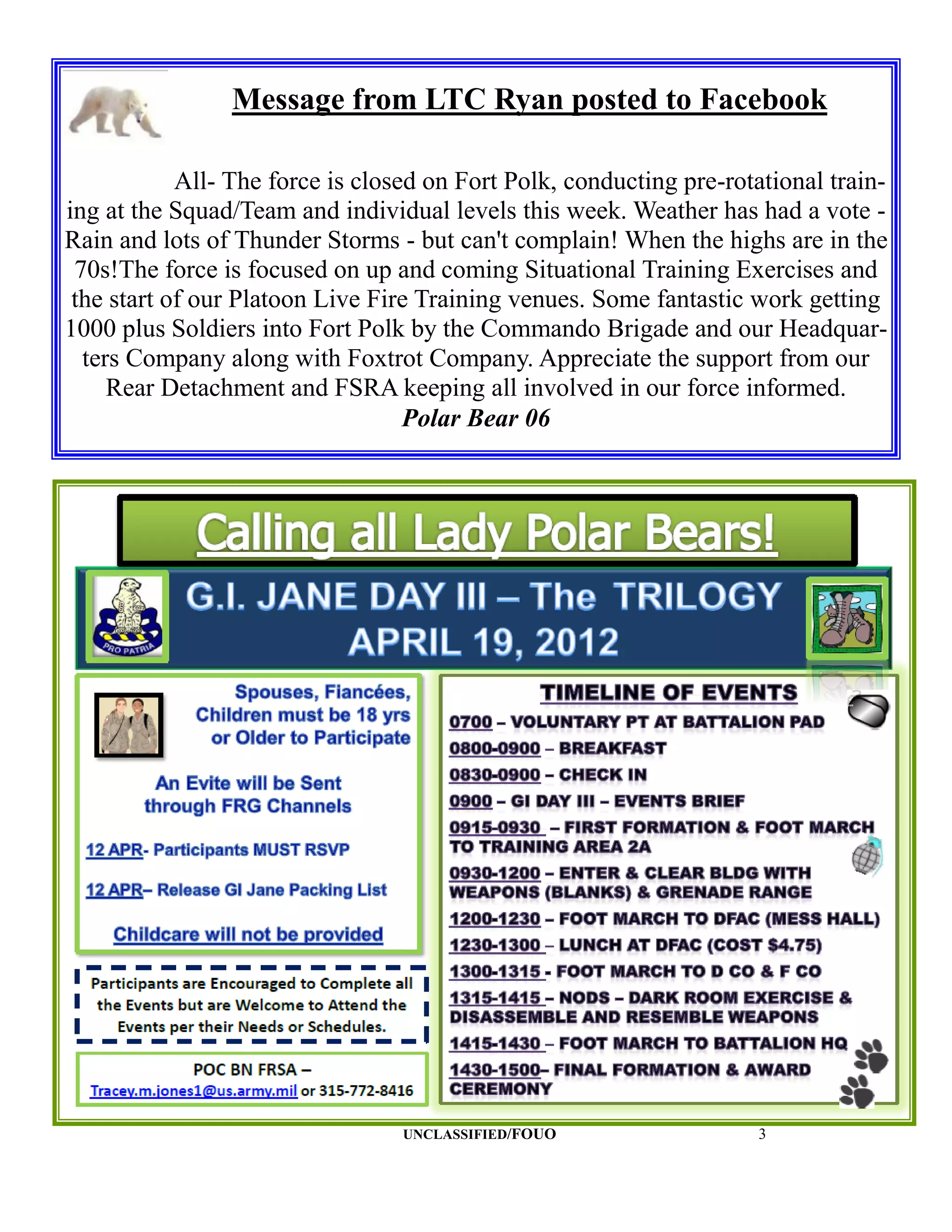 Message from LTC Ryan posted to Facebook

            All- The force is closed on Fort Polk, conducting pre-rotational train-
ing at the Squad/Team and individual levels this week. Weather has had a vote -
Rain and lots of Thunder Storms - but can't complain! When the highs are in the
 70s!The force is focused on up and coming Situational Training Exercises and
 the start of our Platoon Live Fire Training venues. Some fantastic work getting
1000 plus Soldiers into Fort Polk by the Commando Brigade and our Headquar-
  ters Company along with Foxtrot Company. Appreciate the support from our
     Rear Detachment and FSRA keeping all involved in our force informed.
                                   Polar Bear 06




                                  UNCLASSIFIED/FOUO                  3
 