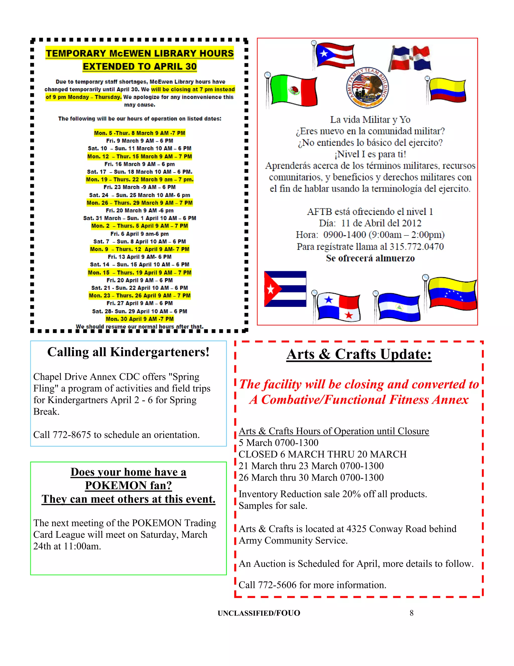 Calling all Kindergarteners!                                 Arts & Crafts Update:
Chapel Drive Annex CDC offers "Spring
Fling" a program of activities and field trips       The facility will be closing and converted to
for Kindergartners April 2 - 6 for Spring             A Combative/Functional Fitness Annex
Break.

Call 772-8675 to schedule an orientation.            Arts & Crafts Hours of Operation until Closure
                                                     5 March 0700-1300
                                                     CLOSED 6 MARCH THRU 20 MARCH
                                                     21 March thru 23 March 0700-1300
       Does your home have a                         26 March thru 30 March 0700-1300
          POKEMON fan?
                                                     Inventory Reduction sale 20% off all products.
  They can meet others at this event.
                                                     Samples for sale.
The next meeting of the POKEMON Trading
                                                     Arts & Crafts is located at 4325 Conway Road behind
Card League will meet on Saturday, March
                                                     Army Community Service.
24th at 11:00am.
                                                     An Auction is Scheduled for April, more details to follow.

                                                     Call 772-5606 for more information.

                                                 UNCLASSIFIED/FOUO                             8
 