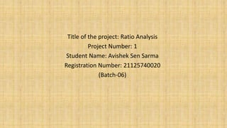 Title of the project: Ratio Analysis
Project Number: 1
Student Name: Avishek Sen Sarma
Registration Number: 21125740020
(Batch-06)
 