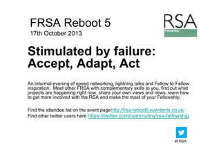 FRSA Reboot 5
17th October 2013

Stimulated by failure:
Accept, Ad t A t
A
t Adapt, Act
An informal evening of speed networking, lightning talks and Fellow-to-Fellow
inspiration. Meet other FRSA with complementary skills to you, find out what
projects are happening right now, share your own views and news, learn how
to t
t get more i
involved with the RSA and make the most of your Fellowship.
l d ith th
d
k th
t f
F ll
hi
Find the attendee list on the event page http://frsa-reboot5.eventbrite.co.uk/
Find other twitter users here https://twitter.com/commutiny/rsa-fellowship

#FRSA

 