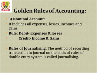  3) Nominal Account:
 It includes all expenses, losses, incomes and
gains.
 Rule: Debit- Expenses & losses
 Credit- Income & Gains
 Rules of Journalising: The method of recording
transaction in journal on the basis of rules of
double entry system is called journalising.
 