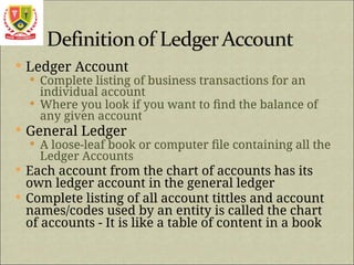 Ledger Account
 Complete listing of business transactions for an
individual account
 Where you look if you want to find the balance of
any given account
 General Ledger
 A loose-leaf book or computer file containing all the
Ledger Accounts
 Each account from the chart of accounts has its
own ledger account in the general ledger
 Complete listing of all account tittles and account
names/codes used by an entity is called the chart
of accounts - It is like a table of content in a book
 