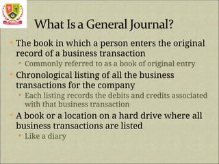  The book in which a person enters the original
record of a business transaction
 Commonly referred to as a book of original entry
 Chronological listing of all the business
transactions for the company
 Each listing records the debits and credits associated
with that business transaction
 A book or a location on a hard drive where all
business transactions are listed
 Like a diary
 
