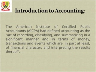The American Institute of Certified Public
Accountants (AICPA) had defined accounting as the
“art of recording, classifying, and summarizing in a
significant manner and in terms of money,
transactions and events which are, in part at least,
of financial character, and interpreting the results
thereof”.
 
