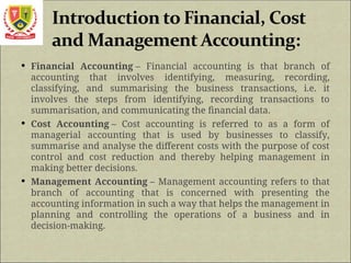  Financial Accounting – Financial accounting is that branch of
accounting that involves identifying, measuring, recording,
classifying, and summarising the business transactions, i.e. it
involves the steps from identifying, recording transactions to
summarisation, and communicating the financial data.
 Cost Accounting – Cost accounting is referred to as a form of
managerial accounting that is used by businesses to classify,
summarise and analyse the different costs with the purpose of cost
control and cost reduction and thereby helping management in
making better decisions.
 Management Accounting – Management accounting refers to that
branch of accounting that is concerned with presenting the
accounting information in such a way that helps the management in
planning and controlling the operations of a business and in
decision-making.
 