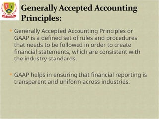  Generally Accepted Accounting Principles or
GAAP is a defined set of rules and procedures
that needs to be followed in order to create
financial statements, which are consistent with
the industry standards.
 GAAP helps in ensuring that financial reporting is
transparent and uniform across industries.
 