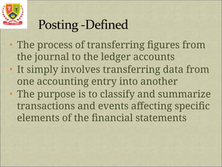 • The process of transferring figures from
the journal to the ledger accounts
• It simply involves transferring data from
one accounting entry into another
• The purpose is to classify and summarize
transactions and events affecting specific
elements of the financial statements
 